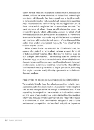 316  claudia schuchart
factors have an effect on achievement in mathematics. In successful
schools, teachers are more committed to their school. Interestingly,
two factors of Edmond’s five factor model play a significant role
in the present model as well, namely high expectations regarding
pupil achievement and a safe learning climate (“aggression”). In all,
these characteristics explain 6% of between-school variance. The
most important of school climate variables is teacher support as
perceived by pupils, which additionally accounts for about 10% of
between-school variance. However, the measurement of “supportive
behaviour of teachers” may not be very reliable because it consists of
only one item, which might include aspects of cognitive capability
and/or prior level of achievement. Hence, the “true effect” of this
variable may be smaller.
When school-climate characteristics are taken into account, the
amount of explained between-school variance accounts for 15.5%
of between-school variance. This effect is over twice as large as
that of input characteristics. These findings confirm the view of
Scheerens (1999, 2001), who assumed that the role of school climate
characteristics would become more significant in characterizing suc-
cessful schools in threshold countries. However, the effect of these
characteristics is mostly attributed to pupils’ perception, indicating
that pupils can more readily identify a productive school climate
than can teachers.
predictors at the school level: school composition
The results in Model 4 show that school composition variables have
an enormous effect on mathematics achievement. The interruption
rate has the strongest effect on average achievement level. When
controlling for composition characteristics, schools exhibit an aver-
age test score of 14.9. An increase in the standardized interruption
rate by one standard deviation corresponds to a 0.51 point decrease
in mathematics, all other characteristics being equal. The SES com-
position and the repetition rate have both a significant impact on
Avaliacao_educacional.indb 316 31/03/2010 16:00:24
 