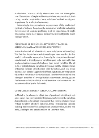 school effectiveness in primary schools: the role of school climate and composition characteristics  317
achievement, but to a clearly lesser extent than the interruption
rate. The amount of explained between-school variance is 20%, indi-
cating that the composition characteristics of a school are of great
importance for student achievement.
Interestingly, the approximate measurement of the intellectual
context of schools (based on the amount of students indicating
the presence of learning problems) is of no importance. It might
be assumed that a more precise measurement would yield a much
stronger effect.
predictors at the school level: input factors,
school climate, and school composition
In the final model, all school-level characteristics are included (M5).
The fact that input characteristics no longer have an effect in this
model confirms the assumption drawn by the comparison of model
2 and model 3: School process variables seem to be more effective
in characterizing successful schools than input variables. The ef-
fects of school climate variables decreased, but the characteristics
of teacher support, identification with the school, and, to a lesser
extent, a safe climate (aggression) are still significant. In comparison
with other variables at the school level, the interruption rate is the
strongest predictor of average school achievement. Finally, 35% of
the between-school variance in achievement in mathematics can
be accounted for by the full model.
correlation between school characteristics
In Model 5, the change in effect size of previously significant vari-
ables shows that there are interdependencies between the variables.
As mentioned earlier, it can be assumed that context characteristics
reduce the effect of school variables. Next, I will explore the rela-
tionship between selected composition characteristics, on the one
hand, and input and process factors on the other hand.
Avaliacao_educacional.indb 317 31/03/2010 16:00:24
 