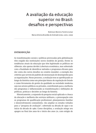 A avaliação da educação
superior no Brasil:
desafios e perspectivas
Robinson Moreira Tenório (ufba)
Maria Antonia Brandão de Andrade (ufba, capes, cnpq)
introdução
As transformações sociais e políticas provocadas pela globalização
têm exigido das instituições novos modelos de gestão, frente às
tendências atuais da educação que têm legitimado as políticas ne-
oliberais, não apenas devido à abertura econômica, mas sobretudo
com a finalidade de identificar métodos e programas eficazes para
dar conta dos novos desafios no cenário mundial, a exemplo dos
critérios que servem de padrões de mensuração de desempenho para
as organizações. Nesse processo, a avaliação tem se aperfeiçoado ao
longo da história como um princípio básico de regulação do Estado
e como ferramenta de gestão da qualidade na sociedade moderna,
seja nos setores públicos ou privados, contribuindo para a melhoria
dos programas e influenciando as transformações e definições de
políticas, práticas e decisões ao longo da história.
Historicamente, a expansão da pesquisa social aplicada e a busca
da alocação e melhoria dos serviços militares, a preocupação com
os programas de qualificação profissional, planejamento familiar
e desenvolvimento comunitário, vão ampliar os estudos voltados
para a “pesquisa de avaliação”, sobretudo na década de 1950 e no
início da década de 1960. Como disciplina, a avaliação atinge seu
apogeu no final dos anos 60 e início dos anos 70, com estágio de
Avaliacao_educacional.indb 31 31/03/2010 15:59:57
 