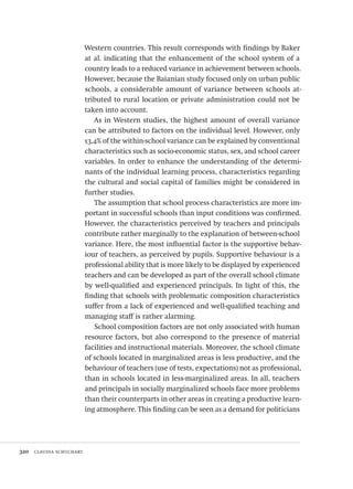320  claudia schuchart
Western countries. This result corresponds with findings by Baker
at al. indicating that the enhancement of the school system of a
country leads to a reduced variance in achievement between schools.
However, because the Baianian study focused only on urban public
schools, a considerable amount of variance between schools at-
tributed to rural location or private administration could not be
taken into account.
As in Western studies, the highest amount of overall variance
can be attributed to factors on the individual level. However, only
13,4% of the within-school variance can be explained by conventional
characteristics such as socio-economic status, sex, and school career
variables. In order to enhance the understanding of the determi-
nants of the individual learning process, characteristics regarding
the cultural and social capital of families might be considered in
further studies.
The assumption that school process characteristics are more im-
portant in successful schools than input conditions was confirmed.
However, the characteristics perceived by teachers and principals
contribute rather marginally to the explanation of between-school
variance. Here, the most influential factor is the supportive behav-
iour of teachers, as perceived by pupils. Supportive behaviour is a
professional ability that is more likely to be displayed by experienced
teachers and can be developed as part of the overall school climate
by well-qualified and experienced principals. In light of this, the
finding that schools with problematic composition characteristics
suffer from a lack of experienced and well-qualified teaching and
managing staff is rather alarming.
School composition factors are not only associated with human
resource factors, but also correspond to the presence of material
facilities and instructional materials. Moreover, the school climate
of schools located in marginalized areas is less productive, and the
behaviour of teachers (use of tests, expectations) not as professional,
than in schools located in less-marginalized areas. In all, teachers
and principals in socially marginalized schools face more problems
than their counterparts in other areas in creating a productive learn-
ing atmosphere. This finding can be seen as a demand for politicians
Avaliacao_educacional.indb 320 31/03/2010 16:00:25
 