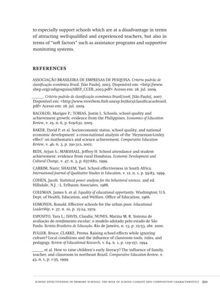 school effectiveness in primary schools: the role of school climate and composition characteristics  321
to especially support schools which are at a disadvantage in terms
of attracting well-qualified and experienced teachers, but also in
terms of “soft factors” such as assistance programs and supportive
monitoring systems.
references
ASSOCIAÇÃO BRASILEIRA DE EMPRESAS DE PESQUISA. Critério padrão de
classificação econômica Brasil. [São Paulo], 2003. Disponível em: <http://www.
abep.org/codigosguias/ABEP_CCEB_2003.pdf> Acesso em: 28. jul. 2009.
______. Critério padrão de classificação econômica Brasil/2008. [São Paulo], 2007.
Disponível em: <http://www.viverbem.fmb.unesp.br/docs/classificacaobrasil.
pdf> Acesso em: 28. jul. 2009.
BACOLOD, Marigee P.; TOBIAS, Justin L. Schools, school quality and
achievement growth: evidence from the Philippines. Economics of Education
Review, v. 25, n. 6, p. 619-632, 2005.
BAKER, David P. et al. Socioeconomic status, school quality, and national
economic development: a cross-national analysis of the ‘Heyneman-Loxley
effect’ on mathematics and science achievement. Comparative Education
Review, v. 46, n. 3, p. 291-312, 2002.
BEDI, Arjun S.; MARSHALL, Jeffrey H. School attendance and student
achievement: evidence from rural Honduras. Economic Development and
Cultural Change, v. 47, n. 3, p. 657-682, 1999.
CARRIM, Nazir; SHALEM, Yael. School effectiveness in South Africa.
International Journal of Qualitative Studies in Education, v. 12, n. 1, p. 59-83, 1999.
COHEN, Jacob. Statistical power analysis for the behavioral sciences. 2nd ed.
Hillsdale, N.J. : L. Erlbaum Associates, 1988.
COLEMAN, James S. et al. Equality of educational opportunity. Washington: U.S.
Dept. of Health, Education, and Welfare, Office of Education, 1966.
EDMONDS, Ronald. Effective schools for the urban poor. Educational
Leadership, v. 37, n. 10, p. 15-24, 1979.
ESPOSITO, Yara L.; DAVIS, Claudia; NUNES, Marina M. R. Sistema de
avaliação do rendimento escolar: o modelo adotado pelo estado de São
Paulo. Revista Brasileira de Educação, Rio de Janeiro, n. 13, p. 25-53, abr. 2000.
FULLER, Bruce; CLARKE, Prema. Raising school effects while ignoring
culture? Local conditions and the influence of classroom tools, rules, and
pedagogy. Review of Educational Research, v. 64, n. 1, p. 119-157, 1994.
______ et al. How to raise children’s early literacy? The influence of family,
teacher, and classroom in northeast Brazil. Comparative Education Review, v.
43, n. 1, p. 1-35, 1999.
Avaliacao_educacional.indb 321 31/03/2010 16:00:25
 
