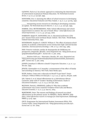 322  claudia schuchart
GLEWWE, Paul et al. An eclectic approach to estimating the determinants
of achievement in Jamaican Primary Education. The World Bank Economic
Review, v. 9, n.2, p. 231-258, 1995.
HANUSHEK, Eric A. Assessing the effects of school resources in developing
countries. Educational Evaluation and Policy Analysis, v. 19, n. 2, p. 141-164, 1997.
______. Interpreting recent research on schooling in developing countries:
an update. The World Bank Research Observer, v. 10, n. 2, p. 227-246, 1995.
HARBER, Clive; MUTHUKRISHNA, Nithi. School effectiveness and school
improvement in context: the case of South Africa”. School Effectiveness and
School Improvement, v. 11, n. 4, p. 421-434, 2000.
HARBISON, Ralph W.; HANUSHEK, Eric A. Educational performance of the
poor: lessons from rural northeast Brazil. Oxford ; New York : World Bank,
Oxford University Press, 1992.
HEYNEMANN, Stephen P.; LOXLEY, William A. The effect of primary-school
quality on academic achievement across twenty-nine high- and low-income
countries. American Journal of Sociology, v. 88, n. 6, p. 1162-1194, 1983.
INEP. Primeiros resultados: medias de desempenho do SAEB/2005 em
perspective comparada. [Brasília, 2007] Disponível em: <http://www.oei.es/
quipu/brasil/saeb2005.pdf >. Acesso em: 11. jun. 2009.
______. Relatório SAEB 2001 – Matemática. Brasília, DF, 2002. Disponível em:
<http://www.inep.gov.br/download/saeb/2001/relatorioSAEB_matematica.
pdf>. Acesso em: 11. jun. 2009.
JANSEN, Jonathan D. Effective schools? Comparative Education, v. 31, n. 2, p.
181-200, 1995.
JENCKS, Christopher et al. Inequality: a reassessment of the effect of family
and schooling in America. New York, Basic Books,1972.
KLEIN, Ruben. Como está a educação no Brasil? O que fazer?. Ensaio:
Avaliação e Políticas Públicas em Educação, v. 14, n. 51, p. 139-172, abr./jun. 2006.
LEE, Valerie E. et al. School effectiveness in 14 Sub-Saharan African
Countries: links with 6th
Graders’ Reading Achievement. Studies in
Educational Evaluation, v. 31, n. 2-3, p. 207-246, 2005.
MCEWAN, Patrick J.; MARSHALL, Jeffrey H. Why does academic
achievement vary across countries? Evidence from Cuba and Mexico.
Education Economics, v. 12, n. 3, p. 205-217, 2004.
MORTIMORE, Peter. The natures and findings of research on school
effectiveness in the primary sector. In: RIDDELL, Sheila; BROWN, Sally
(Eds.). School effectiveness research: its messages for school improvement. Edinburgh:
HMSO, p. 9-19, 1991.
OECD. Programme for International Student Assessment (PISA). PISA
Country Profiles. [2003] Disponível em: <http://pisacountry.acer.edu.au/>.
Acesso em: 27. oct. 2009.
Avaliacao_educacional.indb 322 31/03/2010 16:00:25
 