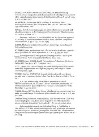 school effectiveness in primary schools: the role of school climate and composition characteristics  323
OPDENAKKER, Marie-Christine; VAN DAMME, Jan. The relationship
between school composition and characteristics of school process and their
effect on mathematics achievement. British Educational Research Journal, v. 27,
n. 4, p. 407-432, 2001.
RAUDENBUSH, Stephen W.; BRYK, Anthony S. Hierarchical linear
models:applications and data analysis methods. 2nd ed. Thousand Oaks:
Sage Publications, 2002.
RIDDELL, Abby R. Assessing designs for school effectiveness research and
school improvement in developing countries. Comparative Education Review,
v. 41, n. 2, p. 178-204, 1997.
______. Focus on challenges to prevailing theories. An alternative approach
to the study of school effectiveness in third world countries. Comparative
Education Review, v. 33, n. 4, p. 481-497, 1989.
RUTTER, Michael et al. Fifteen thousand hours. Cambridge, Mass.: Harvard
University Press, 1979.
SCHEERENS, Jaap. Monitoring school effectiveness in developing countries.
School Effectiveness and School Improvement, v. 12, n. 4, p. 359-384, 2001.
______. School effectiveness in developed and developing countries: a review of the
research evidence. Paper prepared for the World Bank, 1999.
SCHEERENS, Jaap; BOSKER, Roel J. The foundations of educational effectiveness.
Oxford, OX ; New York, N.Y.: Pergamon, 1997.
STOLL, Louise; FINK, Dean. Changing our schools: linking school effectiveness
and school improvement. Buckingham [England] ; Philadelphia : Open
University Press, 1996.
TEDDLIE, Charles; STRINGFELD, Samuel. Schools make a difference: lessons
learned from a 10-year study of school effects. New York : Teachers College Press,
1993.
______ et al. The methodology and scientific properties of school
effectiveness research. In: TEDDLIE, Charles; REYNOLDS, David (Ed.). The
international handbook of school effectiveness research. London and New York:
Routledge, p. 55- 132, 2000.
THRUPP, Martin; LUPTON, Ruth. Taking school contexts more seriously: the
social justice challenge. British Journal of Educational Studies, v. 54, n. 3, p. 308-
328, 2006.
UNESCO. Strong foundations: early childhood care and education. EFA Gobal
Monitoring Report, 2007. Paris, 2006. Disponível em: <http://unesdoc.
unesco.org/images/0014/001477/147794E.pdf >. Acesso em: 11. jun. 2007.
______. Laboratório Latinamericano de Evaluación de la Cualidad de la
Educación (LLECE). First international comparative study of language, mathematics,
and associated factors in third and fourth grades. Santiago, 2001. Disponível em:
<http://unesdoc.unesco.org/images/0014/001492/149268s.pdf>. Acesso em: 11.
jun. 2007.
Avaliacao_educacional.indb 323 31/03/2010 16:00:25
 