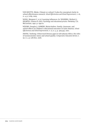 324  claudia schuchart
VAN HOUTTE, Mieke. Climate or culture? A plea for conceptual clarity in
school effectiveness research. School Effectiveness and School Improvement, v. 16,
n. 4, p. 71-89, 2005.
WANG, Margaret C. et al. Learning influences. In: WALBERG, Herbert J.;
HEARTEL, Geneva D. (Ed.). Psychology and educational practice. Berkeley, CA:
McCatchan, 1997. p. 199-211
WILLMS, Douglas J.; SOMERS, Marie-Andree. Family, classroom, and
school effects on children’s educational outcomes in Latin America. School
Effectiveness and School Improvement, v. 12, n. 4, p. 409-445, 2001.
ZHANG, Yanhong. Urban-rural literacy gaps in sub-saharan Africa: the roles
of socioeconomic status and school quality. Comparative Education Review, v.
50, n. 4, p. 581-602, 2006.
Avaliacao_educacional.indb 324 31/03/2010 16:00:25
 