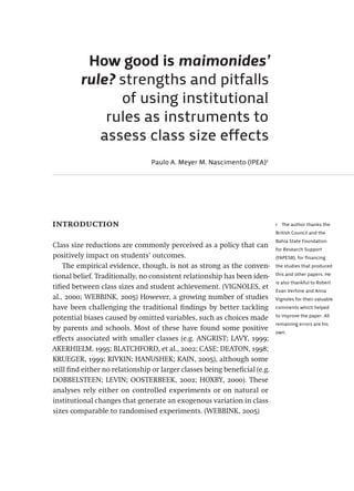 1  The author thanks the
British Council and the
Bahia State Foundation
for Research Support
(FAPESB), for financing
the studies that produced
this and other papers. He
is also thankful to Robert
Evan Verhine and Anna
Vignoles for their valuable
comments which helped
to improve the paper. All
remaining errors are his
own.
How good is maimonides’
rule? strengths and pitfalls
of using institutional
rules as instruments to
assess class size effects
Paulo A. Meyer M. Nascimento (IPEA)1
introduction
Class size reductions are commonly perceived as a policy that can
positively impact on students’ outcomes.
The empirical evidence, though, is not as strong as the conven-
tional belief. Traditionally, no consistent relationship has been iden-
tified between class sizes and student achievement. (VIGNOLES, et
al., 2000; WEBBINK, 2005) However, a growing number of studies
have been challenging the traditional findings by better tackling
potential biases caused by omitted variables, such as choices made
by parents and schools. Most of these have found some positive
effects associated with smaller classes (e.g. ANGRIST; LAVY, 1999;
AKERHIELM, 1995; BLATCHFORD, et al., 2002; CASE; DEATON, 1998;
KRUEGER, 1999; RIVKIN; HANUSHEK; KAIN, 2005), although some
still find either no relationship or larger classes being beneficial (e.g.
DOBBELSTEEN; LEVIN; OOSTERBEEK, 2002; HOXBY, 2000). These
analyses rely either on controlled experiments or on natural or
institutional changes that generate an exogenous variation in class
sizes comparable to randomised experiments. (WEBBINK, 2005)
Avaliacao_educacional.indb 325 31/03/2010 16:00:25
 