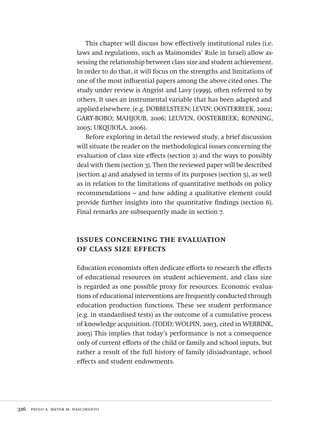 326  paulo a. meyer m. nascimento
This chapter will discuss how effectively institutional rules (i.e.
laws and regulations, such as Maimonides’ Rule in Israel) allow as-
sessing the relationship between class size and student achievement.
In order to do that, it will focus on the strengths and limitations of
one of the most influential papers among the above cited ones. The
study under review is Angrist and Lavy (1999), often referred to by
others. It uses an instrumental variable that has been adapted and
applied elsewhere. (e.g. DOBBELSTEEN; LEVIN; OOSTERBEEK, 2002;
GARY-BOBO; MAHJOUB, 2006; LEUVEN, OOSTERBEEK; RONNING,
2005; URQUIOLA, 2006).
Before exploring in detail the reviewed study, a brief discussion
will situate the reader on the methodological issues concerning the
evaluation of class size effects (section 2) and the ways to possibly
deal with them (section 3). Then the reviewed paper will be described
(section 4) and analysed in terms of its purposes (section 5), as well
as in relation to the limitations of quantitative methods on policy
recommendations – and how adding a qualitative element could
provide further insights into the quantitative findings (section 6).
Final remarks are subsequently made in section 7.
issues concerning the evaluation
of class size effects
Education economists often dedicate efforts to research the effects
of educational resources on student achievement, and class size
is regarded as one possible proxy for resources. Economic evalua-
tions of educational interventions are frequently conducted through
education production functions. These see student performance
(e.g. in standardised tests) as the outcome of a cumulative process
of knowledge acquisition. (TODD; WOLPIN, 2003, cited in WEBBINK,
2005) This implies that today’s performance is not a consequence
only of current efforts of the child or family and school inputs, but
rather a result of the full history of family (dis)advantage, school
effects and student endowments.
Avaliacao_educacional.indb 326 31/03/2010 16:00:25
 