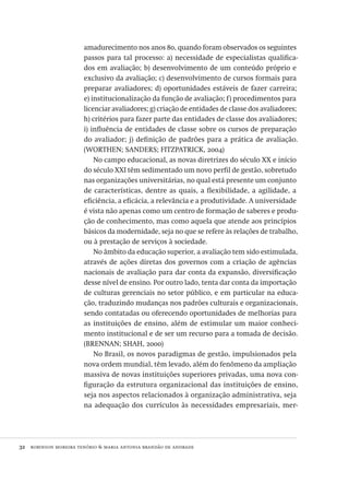 32  robinson moreira tenório & maria antonia brandão de andrade
amadurecimento nos anos 80, quando foram observados os seguintes
passos para tal processo: a) necessidade de especialistas qualifica-
dos em avaliação; b) desenvolvimento de um conteúdo próprio e
exclusivo da avaliação; c) desenvolvimento de cursos formais para
preparar avaliadores; d) oportunidades estáveis de fazer carreira;
e) institucionalização da função de avaliação; f) procedimentos para
licenciar avaliadores; g) criação de entidades de classe dos avaliadores;
h) critérios para fazer parte das entidades de classe dos avaliadores;
i) influência de entidades de classe sobre os cursos de preparação
do avaliador; j) definição de padrões para a prática de avaliação.
(worthen; sanders; fitzpatrick, 2004)
No campo educacional, as novas diretrizes do século xx e início
do século xxi têm sedimentado um novo perfil de gestão, sobretudo
nas organizações universitárias, no qual está presente um conjunto
de características, dentre as quais, a flexibilidade, a agilidade, a
eficiência, a eficácia, a relevância e a produtividade. A universidade
é vista não apenas como um centro de formação de saberes e produ-
ção de conhecimento, mas como aquela que atende aos princípios
básicos da modernidade, seja no que se refere às relações de trabalho,
ou à prestação de serviços à sociedade.
No âmbito da educação superior, a avaliação tem sido estimulada,
através de ações diretas dos governos com a criação de agências
nacionais de avaliação para dar conta da expansão, diversificação
desse nível de ensino. Por outro lado, tenta dar conta da importação
de culturas gerenciais no setor público, e em particular na educa-
ção, traduzindo mudanças nos padrões culturais e organizacionais,
sendo contatadas ou oferecendo oportunidades de melhorias para
as instituições de ensino, além de estimular um maior conheci-
mento institucional e de ser um recurso para a tomada de decisão.
(brennan; shah, 2000)
No Brasil, os novos paradigmas de gestão, impulsionados pela
nova ordem mundial, têm levado, além do fenômeno da ampliação
massiva de novas instituições superiores privadas, uma nova con-
figuração da estrutura organizacional das instituições de ensino,
seja nos aspectos relacionados à organização administrativa, seja
na adequação dos currículos às necessidades empresariais, mer-
Avaliacao_educacional.indb 32 31/03/2010 15:59:57
 