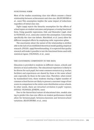 how good is maimonides’ rule? strengths and pitfalls of using institutional rules...  329
functional form
Most of the studies examining class size effects assume a linear
relationship between achievement and class size. (BLATCHFORD et
al., 2002) This assumption implies the same impact of reductions
regardless of initial class size.
Figlio (1999) rejects the linearity assumption for the effects of
school inputs on student outcomes and proposes a translog functional
form. Using quantile regressions, Eide and Showalter (1998, cited
in VIGNOLES, et al., 2000) also contest this assumption. Concerning
specifically the class size debate, Blatchford, et al. (2002) allow for
different marginal effects by employing cubic regression spline.
The uncertainty about the nature of the relationship is attribut-
able to the lack of an established theoretical model guiding empirical
research. (FIGLIO, 1999) Notwithstanding, it is expected that quality
research will make it possible to test the functional forms used with
statistical rigour. (VIGNOLES, et al., 2000)
the clustering component in the data
Education is provided to students in different classes, schools and
districts or local authorities. The educational experience is likely to
be diverse for each pupil, but some common resources (e.g. teacher,
facilities) and experiences are shared by those at the same school
and, especially, by those in the same class. Therefore, when tested
by standardised tests, those students sharing a higher number of
common school factors are likely to present a narrower range of test
scores in comparison to the entire score distribution across schools.
In other words, there are intraschool correlations in pupils’ responses.
(STEELE; VIGNOLES; JENKINS, 2007)
Due to the hierarchical nature of educational data, models aim-
ing to predict the class size effects on student performance should
allow for between-pupil, between-classroom and between-school
variations. (BLATCHFORD, et al., 2002)
Avaliacao_educacional.indb 329 31/03/2010 16:00:25
 