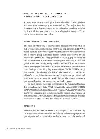 330  paulo a. meyer m. nascimento
innovative methods to identify
causal effects in education
To overcome the methodological issues identified in the previous
section researchers employ various methods. The major objective
is to generate or isolate exogenous variations in class sizes, in order
to deal with the key issue – i.e., the endogeneity problem. These
methods are summarised below.
randomised controlled trials
The most effective way to deal with the endogeneity problem is to
run well-designed randomised controlled experiments (GLEWWE,
2002), because “random assignment of students to an experimental
and a control group eliminates bias of factors not observed by the
researcher”. (KRUEGER, 1999 apud WEBBINK, 2005, p. 540) Neverthe-
less, experiments in education are costly and may face ethical and
political barriers, be affected by attrition and be difficult to replicate
in the wider population (LEVACIC, 2005), limiting the applicability of
their findings to specific policy interventions. (TODD; WOLPIN, 2003)
Furthermore, the absence of a “blind” trial may lead to “Hawthorne
effects” (i.e., participants’ awareness of being in an experiment and
their motivation to make it “work” driving the results towards a
particular direction, as pointed out by Hoxby, 2000).
The most famous class size experiment is the American Student/
Teacher Achievement Ratio (STAR) project in the 1980s. (DOBBELSTEEN,
LEVIN; OOSTERBEEK, 2002; KRUEGER, 1999; LEVACIC, 2005; WEBBINK,
2005) This experiment’s results pointed to higher achievement in
smaller classes (KRUEGER, 1999), although the validity of such findings
has been contested based on the criticisms mentioned above.
matching
Matching is a method “based on the assumption that conditioning
on observables eliminates selective differences between programme
participants and non-participants that are not correctly attributed
Avaliacao_educacional.indb 330 31/03/2010 16:00:25
 