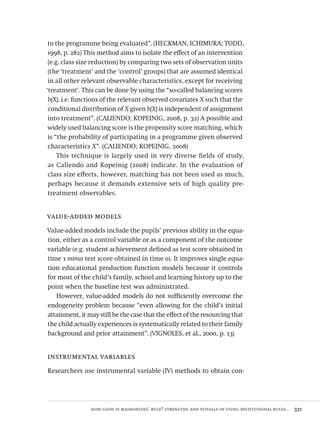 how good is maimonides’ rule? strengths and pitfalls of using institutional rules...  331
to the programme being evaluated”. (HECKMAN, ICHIMURA; TODD,
1998, p. 282) This method aims to isolate the effect of an intervention
(e.g. class size reduction) by comparing two sets of observation units
(the ‘treatment’ and the ‘control’ groups) that are assumed identical
in all other relevant observable characteristics, except for receiving
‘treatment’. This can be done by using the “so-called balancing scores
b(X), i.e. functions of the relevant observed covariates X such that the
conditional distribution of X given b(X) is independent of assignment
into treatment”. (CALIENDO; KOPEINIG, 2008, p. 32) A possible and
widely used balancing score is the propensity score matching, which
is “the probability of participating in a programme given observed
characteristics X”. (CALIENDO; KOPEINIG, 2008)
This technique is largely used in very diverse fields of study,
as Caliendo and Kopeinig (2008) indicate. In the evaluation of
class size effects, however, matching has not been used as much,
perhaps because it demands extensive sets of high quality pre-
treatment observables.
value-added models
Value-added models include the pupils’ previous ability in the equa-
tion, either as a control variable or as a component of the outcome
variable (e.g. student achievement defined as test score obtained in
time 1 minus test score obtained in time 0). It improves single equa-
tion educational production function models because it controls
for most of the child’s family, school and learning history up to the
point when the baseline test was administrated.
However, value-added models do not sufficiently overcome the
endogeneity problem because “even allowing for the child’s initial
attainment, it may still be the case that the effect of the resourcing that
the child actually experiences is systematically related to their family
background and prior attainment”. (VIGNOLES, et al., 2000, p. 13)
instrumental variables
Researchers use instrumental variable (IV) methods to obtain con-
Avaliacao_educacional.indb 331 31/03/2010 16:00:25
 