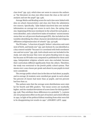 how good is maimonides’ rule? strengths and pitfalls of using institutional rules...  333
class level” (pp. 537), which does not seem to concern the authors
as “the literature on class size often treats the class as the unit of
analysis and not the pupil” (pp. 546).
Average Maths and Reading scores for each class were linked with
data on school characteristics and class size from the administra-
tive sources. Specifically, “[t]he linked class-level data sets include
information on average test scores in each class, the spring class
size, beginning-of-the-year enrolment in the school for each grade, a
town identifier, and a school-level index of students’ socioeconomic
status that we call percent disadvantaged (PD). Also included are the
variables identifying the ethnic character (Jewish/Arab) and religious
affiliation (religious/secular) of schools” (pp. 537-538).
The PD index, “a function of pupils’ fathers’ education and conti-
nent of birth, and family size” (pp. 538, footnote 8), was identified as
a key control variable “because it is correlated with both enrolment
size and test scores” (pp. 538). Arab schools were not included in the
study, not only because they were not given Reading tests in 1991,
but because no PD index was computed or published for them until
1994. Independent religious schools were also excluded, because
their curriculum differed significantly from the others. Therefore,
the study was restricted to the Jewish public school system. That
means over 2,000 classes per grade and about 62,000 pupils in total
were considered.
The average public school class in the data set had about 30 pupils,
and in average 78 students were enrolled per grade in each school.
Ten percent of classes had more than 37 pupils, and ten percent
had less than 22.
The authors note that the average score distributions were simi-
lar for fourth and fifth graders, “but mean scores are markedly
higher, and the standard deviations of scores lower for third graders”
(pp. 538). They attribute these differences to a probable “[...] system-
atic test preparation effort on the part of teachers and school officials
in 1992, in light of the political fallout resulting from what were felt
to be disappointing test results in 1991”. (ANGRIST; LAVY, 1999)
Avaliacao_educacional.indb 333 31/03/2010 16:00:26
 