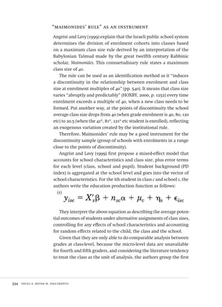 334  paulo a. meyer m. nascimento
“maimonides’ rule” as an instrument
Angrist and Lavy (1999) explain that the Israeli public school system
determines the division of enrolment cohorts into classes based
on a maximum class size rule derived by an interpretation of the
Babylonian Talmud made by the great twelfth century Rabbinic
scholar, Maimonides. This consuetudinary rule states a maximum
class size of 40.
The rule can be used as an identification method as it “induces
a discontinuity in the relationship between enrolment and class
size at enrolment multiples of 40” (pp. 540). It means that class size
varies “abruptly and predictably” (HOXBY, 2000, p. 1252) every time
enrolment exceeds a multiple of 40, when a new class needs to be
formed. Put another way, at the points of discontinuity the school
average class size drops from 40 (when grade enrolment is 40, 80, 120
etc) to 20.5 (when the 41st
, 81st
, 121st
etc student is enrolled), reflecting
an exogenous variation created by the institutional rule.
Therefore, Maimonides’ rule may be a good instrument for the
discontinuity sample (group of schools with enrolments in a range
close to the points of discontinuity).
Angrist and Lavy (1999) first propose a mixed-effect model that
accounts for school characteristics and class size, plus error terms
for each level (class, school and pupil). Student background (PD
index) is aggregated at the school level and goes into the vector of
school characteristics. For the ith student in class c and school s, the
authors write the education production function as follows:
(1)
They interpret the above equation as describing the average poten-
tial outcomes of students under alternative assignments of class sizes,
controlling for any effects of school characteristics and accounting
for random effects related to the child, the class and the school.
Given that they are only able to do comparable analysis between
grades at class-level, because the micro-level data are unavailable
for fourth and fifth graders, and considering the literature tendency
to treat the class as the unit of analysis, the authors group the first
Avaliacao_educacional.indb 334 31/03/2010 16:00:26
 