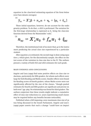 how good is maimonides’ rule? strengths and pitfalls of using institutional rules...  335
equation in the class-level estimating equation of the form below
(over bars denote averages):
(2)
These initial equations, however, do not account for the endo-
geneity problem. To do that, a 2SLS is performed. The notation for
the first-stage relationship is expressed as (fsc
being the class-size
function derived from the Maimonides’ rule):
(3)
Therefore, the institutional rule of no more than 40 is the instru-
ment predicting the actual class size experienced by a particular
student.
After equation 3 is estimated, the second stage is done using equa-
tion 2, which gives, for the discontinuity sample, the effect on the
test scores of the variation in class size due to the IV. The authors
present a variety of both OLS and 2SLS estimates for each grade.
main findings and conclusions
Angrist and Lavy (1999) find some positive effects on class size re-
ductions, particularly for fifth graders, for whom such effects were
large for both Reading and Maths scores. Smaller effects were found
for Reading scores of fourth graders, whose Maths scores were not
significantly affected by the size of the classes, “though pooled
estimates for fourth and fifth graders are significant and precise on
both tests” (pp. 569). No relationship was found for third graders. The
authors conjecture that these results might indicate a cumulative
effect of class size reductions (i.e. years experiencing small classes
may be required before any benefits become noticeable).
Published when a bill imposing a new maximum class size of 30
was being discussed in the Israeli Parliament, Angrist and Lavy’s
(1999) paper asserts that such a change “could have an impact
Avaliacao_educacional.indb 335 31/03/2010 16:00:26
 