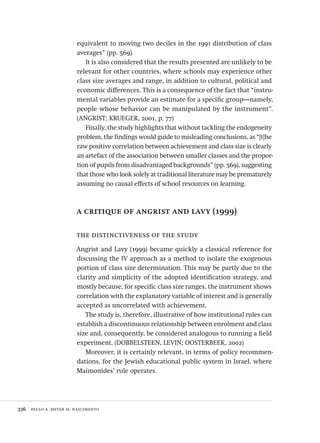 336  paulo a. meyer m. nascimento
equivalent to moving two deciles in the 1991 distribution of class
averages” (pp. 569).
It is also considered that the results presented are unlikely to be
relevant for other countries, where schools may experience other
class size averages and range, in addition to cultural, political and
economic differences. This is a consequence of the fact that “instru-
mental variables provide an estimate for a specific group—namely,
people whose behavior can be manipulated by the instrument”.
(ANGRIST; KRUEGER, 2001, p. 77)
Finally, the study highlights that without tackling the endogeneity
problem, the findings would guide to misleading conclusions, as “[t]he
raw positive correlation between achievement and class size is clearly
an artefact of the association between smaller classes and the propor-
tion of pupils from disadvantaged backgrounds” (pp. 569), suggesting
that those who look solely at traditional literature may be prematurely
assuming no causal effects of school resources on learning.
a critique of angrist and lavy (1999)
the distinctiveness of the study
Angrist and Lavy (1999) became quickly a classical reference for
discussing the IV approach as a method to isolate the exogenous
portion of class size determination. This may be partly due to the
clarity and simplicity of the adopted identification strategy, and
mostly because, for specific class size ranges, the instrument shows
correlation with the explanatory variable of interest and is generally
accepted as uncorrelated with achievement.
The study is, therefore, illustrative of how institutional rules can
establish a discontinuous relationship between enrolment and class
size and, consequently, be considered analogous to running a field
experiment. (DOBBELSTEEN, LEVIN; OOSTERBEEK, 2002)
Moreover, it is certainly relevant, in terms of policy recommen-
dations, for the Jewish educational public system in Israel, where
Maimonides’ rule operates.
Avaliacao_educacional.indb 336 31/03/2010 16:00:26
 