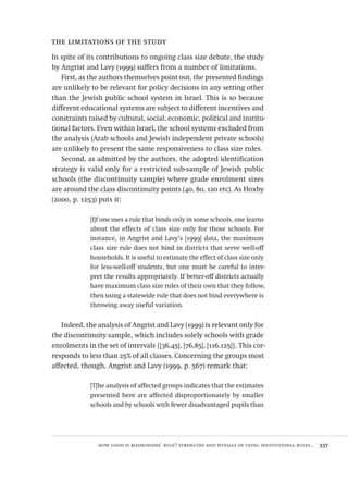 how good is maimonides’ rule? strengths and pitfalls of using institutional rules...  337
the limitations of the study
In spite of its contributions to ongoing class size debate, the study
by Angrist and Lavy (1999) suffers from a number of limitations.
First, as the authors themselves point out, the presented findings
are unlikely to be relevant for policy decisions in any setting other
than the Jewish public school system in Israel. This is so because
different educational systems are subject to different incentives and
constraints raised by cultural, social, economic, political and institu-
tional factors. Even within Israel, the school systems excluded from
the analysis (Arab schools and Jewish independent private schools)
are unlikely to present the same responsiveness to class size rules.
Second, as admitted by the authors, the adopted identification
strategy is valid only for a restricted sub-sample of Jewish public
schools (the discontinuity sample) where grade enrolment sizes
are around the class discontinuity points (40, 80, 120 etc). As Hoxby
(2000, p. 1253) puts it:
[I]f one uses a rule that binds only in some schools, one learns
about the effects of class size only for those schools. For
instance, in Angrist and Lavy’s [1999] data, the maximum
class size rule does not bind in districts that serve well-off
households. It is useful to estimate the effect of class size only
for less-well-off students, but one must be careful to inter-
pret the results appropriately. If better-off districts actually
have maximum class size rules of their own that they follow,
then using a statewide rule that does not bind everywhere is
throwing away useful variation.
Indeed, the analysis of Angrist and Lavy (1999) is relevant only for
the discontinuity sample, which includes solely schools with grade
enrolments in the set of intervals {[36,45], [76,85], [116,125]}. This cor-
responds to less than 25% of all classes. Concerning the groups most
affected, though, Angrist and Lavy (1999, p. 567) remark that:
[T]he analysis of affected groups indicates that the estimates
presented here are affected disproportionately by smaller
schools and by schools with fewer disadvantaged pupils than
Avaliacao_educacional.indb 337 31/03/2010 16:00:26
 