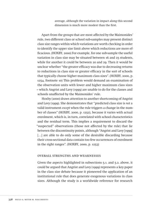 338  paulo a. meyer m. nascimento
average, although the variation in impact along this second
dimension is much more modest than the first.
Apart from the groups that are most affected by the Maimonides’
rule, two different class or school sub-samples may present distinct
class size ranges within which variations are worth checking in order
to identify the upper size limit above which reductions are more ef-
ficacious. (HOXBY, 2000) For example, for one sub-sample the useful
variation in class size may be situated between 16 and 25 students,
while for another it could be between 20 and 29. Then it would be
unclear whether “the greater efficacy was due to decreasing returns
to reductions in class size or greater efficacy in the sort of schools
that typically choose higher maximum class sizes”. (HOXBY, 2000, p.
1254, footnote 10) This problem would demand an examination of
the observation units with lower and higher maximum class sizes
– which Angrist and Lavy (1999) are unable to do for the classes and
schools unaffected by the Maimonides’ rule.
Hoxby (2000) draws attention to another shortcoming of Angrist
and Lavy (1999). She demonstrates that “predicted class size is not a
valid instrument except when the rule triggers a change in the num-
ber of classes” (HOXBY, 2000, p. 1252), because it varies with actual
enrolment, which is, in turn, correlated with school characteristics
and the residual term. This implies a requirement to discard the
“suspected” observations (those not affected by the rule) that lie
between the discontinuity points, although “Angrist and Lavy [1999]
[…] are able to do only some of the desirable discarding because
their cross-sectional data contain too few occurrences of enrolment
in the right ranges”. (HOXBY, 2000, p. 1253)
overall strengths and weaknesses
Given the aspects highlighted in subsections 5.1. and 5.2. above, it
could be argued that Angrist and Lavy (1999) represents a key paper
in the class size debate because it pioneered the application of an
institutional rule that does generate exogenous variations in class
sizes. Although the study is a worldwide reference for research
Avaliacao_educacional.indb 338 31/03/2010 16:00:26
 