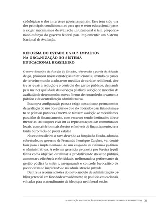 a avaliação da educação superior no brasil: desafios e perspectivas  33
cadológicas e dos interesses governamentais. Esse tem sido um
dos principais condicionantes para que o setor educacional passe
a exigir mecanismos de avaliação institucional e tem proporcio-
nado esforços do governo federal para implementar um Sistema
Nacional de Avaliação.
reforma do estado e seus impactos
na organização do sistema
educacional brasileiro
O novo desenho da função do Estado, sobretudo a partir da década
de 90, provocou novas estratégias institucionais, levando os países
de terceiro mundo a adotarem medidas de caráter neoliberal, den-
tre as quais a redução e o controle dos gastos públicos, demanda
pela melhor qualidade dos serviços públicos, adoção de modelos de
avaliação de desempenho, novas formas de controle do orçamento
público e descentralização administrativa.
Essa nova configuração passa a exigir mecanismos permanentes
de avaliação do uso dos recursos que são liberados para financiamen-
to de políticas públicas. Observa-se também a adoção de mecanismos
paralelos de financiamento, com recursos sendo destinados direta-
mente às instituições civis ou às representações das comunidades
locais, com critérios mais abertos e flexíveis de financiamento, sem
tanta burocracia do poder estatal.
No caso brasileiro, o novo desenho da função do Estado, adotado,
sobretudo, no governo de Fernando Henrique Cardoso, vai contri-
buir para a implementação de um conjunto de reformas políticas
e administrativas. A reforma gerencial proposta por Pereira (1996)
tinha como objetivo estimular a produtividade do setor público,
aumentar a eficiência e efetividade, melhorando a performance da
gestão pública brasileira, assegurando o controle burocrático do
poder estatal e inspirando-se na administração privada.
Dentre as recomendações do novo modelo de administração pú-
blica gerencial em face do desenvolvimento de políticas educacionais
voltadas para o atendimento da ideologia neoliberal, estão:
Avaliacao_educacional.indb 33 31/03/2010 15:59:57
 