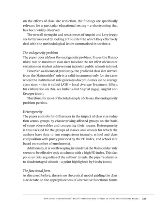 how good is maimonides’ rule? strengths and pitfalls of using institutional rules...  339
on the effects of class size reduction, the findings are specifically
relevant for a particular educational setting – a shortcoming that
has been widely observed.
The overall strengths and weaknesses of Angrist and Lavy (1999)
are better assessed by looking at the extent to which they effectively
deal with the methodological issues summarised in section 2.
The endogeneity problem
The paper does address the endogeneity problem. It uses the Maimo-
nides’ rule on maximum class sizes to isolate the net effect of class size
variations on student achievement in Jewish public schools in Israel.
However, as discussed previously, the predicted class size derived
from the Maimonides’ rule is a valid instrument only for the cases
where the institutional rule generates discontinuities in the average
class sizes – this is called LATE – Local Average Treatment Effect;
for elaboration on this, see Imbens and Angrist (1994), Angrist and
Krueger (2001).
Therefore, for most of the total sample of classes, the endogeneity
problem persists.
Heterogeneity
The paper controls for differences in the impact of class size reduc-
tion across groups by characterising affected groups on the basis
of some observables and comparing their means. Heterogeneity
is thus tackled for the groups of classes and schools for which the
authors have data to run comparisons (namely, school and class
composition with proxy provided by the PD index, and school size
based on number of enrolments).
Additionally, it is worth keeping in mind that the Maimonides’ rule
seems to be effective only at schools with a high PD index. This fact
per se restricts, regardless of the authors’ intents, the paper’s estimates
to disadvantaged schools – a point highlighted by Hoxby (2000).
The functional form
As discussed before, there is no theoretical model guiding the class
size debate on the appropriateness of alternative functional forms
Avaliacao_educacional.indb 339 31/03/2010 16:00:26
 