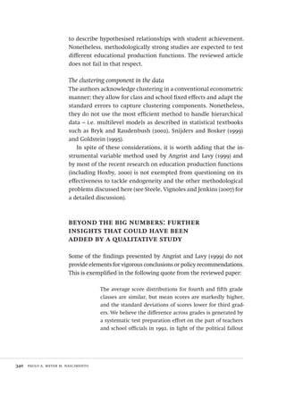 340  paulo a. meyer m. nascimento
to describe hypothesised relationships with student achievement.
Nonetheless, methodologically strong studies are expected to test
different educational production functions. The reviewed article
does not fail in that respect.
The clustering component in the data
The authors acknowledge clustering in a conventional econometric
manner; they allow for class and school fixed effects and adapt the
standard errors to capture clustering components. Nonetheless,
they do not use the most efficient method to handle hierarchical
data – i.e. multilevel models as described in statistical textbooks
such as Bryk and Raudenbush (2002), Snijders and Bosker (1999)
and Goldstein (1995).
In spite of these considerations, it is worth adding that the in-
strumental variable method used by Angrist and Lavy (1999) and
by most of the recent research on education production functions
(including Hoxby, 2000) is not exempted from questioning on its
effectiveness to tackle endogeneity and the other methodological
problems discussed here (see Steele, Vignoles and Jenkins (2007) for
a detailed discussion).
beyond the big numbers: further
insights that could have been
added by a qualitative study
Some of the findings presented by Angrist and Lavy (1999) do not
provide elements for vigorous conclusions or policy recommendations.
This is exemplified in the following quote from the reviewed paper:
The average score distributions for fourth and fifth grade
classes are similar, but mean scores are markedly higher,
and the standard deviations of scores lower for third grad-
ers. We believe the difference across grades is generated by
a systematic test preparation effort on the part of teachers
and school officials in 1992, in light of the political fallout
Avaliacao_educacional.indb 340 31/03/2010 16:00:26
 