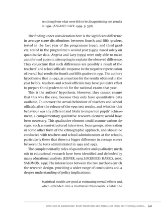 how good is maimonides’ rule? strengths and pitfalls of using institutional rules...  341
resulting from what were felt to be disappointing test results
in 1991. (ANGRIST; LAVY, 1999, p. 538)
The finding under consideration here is the significant difference
in average score distributions between fourth and fifth graders,
tested in the first year of the programme (1991), and third grad-
ers, tested in the programme’s second year (1992). Based solely on
quantitative data, Angrist and Lavy (1999) were only able to make
an informed guess in attempting to explain the observed difference.
They conjecture that such differences are possibly a result of the
teachers’ and school officials’ response to the negative repercussion
of overall bad results for fourth and fifth graders in 1991. The authors
hypothesise that in 1992, as a reaction for the results obtained in the
year before, teachers and school officials may have put extra effort
to prepare third graders to sit for the national exams that year.
This is the authors’ hypothesis. However, they cannot ensure
that this was the case, because they only have quantitative data
available. To uncover the actual behaviour of teachers and school
officials after the release of the 1991 test results, and whether this
behaviour was any different and likely to impact on pupils’ achieve-
ment, a complementary qualitative research element would have
been necessary. This qualitative element could assume various de-
signs, such as semi-structured interviews, focus groups, observation
or some other form of the ethnographic approach, and should be
conducted with teachers and school administrators at the schools,
particularly those that shown a bigger difference in average scores
between the tests administrated in 1991 and 1992.
The complementarily roles of quantitative and qualitative meth-
ods in educational research have been identified and defended by
many educational analysts. (EISNER, 1979; LOCKHEED; HARRIS, 2005;
SALOMON, 1991) The interactions between the two methods enrich
the research design, providing a wider range of conclusions and a
deeper understanding of policy implications:
Statistical models are good at estimating overall effects and,
when extended into a multilevel framework, enable the
Avaliacao_educacional.indb 341 31/03/2010 16:00:26
 