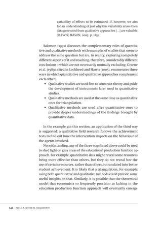 342  paulo a. meyer m. nascimento
variability of effects to be estimated. If, however, we aim
for an understanding of just why this variability arises then
data generated from qualitative approaches […] are valuable.
(PLEWIS; MASON, 2005, p. 185)
Salomon (1991) discusses the complementary roles of quantita-
tive and qualitative methods with examples of studies that seem to
address the same question but are, in reality, exploring completely
different aspects of it and reaching, therefore, considerably different
conclusions – which are not necessarily mutually excluding. Greene
et al. (1989), cited in Lockheed and Harris (2005), enumerates three
ways in which quantitative and qualitative approaches complement
each other:
Qualitative studies are used first to construct theory and guide•	
the development of instruments later used in quantitative
studies.
Qualitative methods are used at the same time as quantitative•	
ones for triangulation.
Qualitative methods are used after quantitative ones to•	
provide deeper understandings of the findings brought by
quantitative data.
In the example gin this section, an application of the third way
is suggested: a qualitative field research follows the achievement
tests to find out how the intervention impacts on the behaviour of
the agents involved.
Notwithstanding, any of the three ways listed above could be used
to shed light on gray areas of the educational production function ap-
proach. For example, quantitative data might reveal some resources
being more effective than others, but they do not reveal how the
use of certain resources, rather than others, is translated into better
student achievement. It is likely that a triangulation, for example,
using both quantitative and qualitative methods could provide some
useful insights on that. Similarly, it is possible that the theoretical
model that economists so frequently proclaim as lacking in the
education production function approach will eventually emerge
Avaliacao_educacional.indb 342 31/03/2010 16:00:26
 