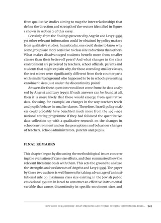 how good is maimonides’ rule? strengths and pitfalls of using institutional rules...  343
from qualitative studies aiming to map the inter-relationships that
define the direction and strength of the vectors identified in Figure
1 shown in section 2 of this essay.
Certainly, from the findings presented by Angrist and Lavy (1999),
yet other relevant information could be obtained by policy makers
from qualitative studies. In particular, one could desire to know why
some groups are more sensitive to class size reductions than others.
What makes disadvantaged students benefit more from smaller
classes than their better-off peers? And what changes in the class
environment are perceived by teachers, school officials, parents and
students that might explain why, for those attending smaller classes,
the test scores were significantly different from their counterparts
with similar background who happened to be in schools presenting
enrolment sizes just under the discontinuity point?
Answers for these questions would not come from the data analy-
sed by Angrist and Lavy (1999). If such answers can be found at all,
then it is more likely that these would emerge from qualitative
data, focusing, for example, on changes in the way teachers teach
and pupils behave in smaller classes. Therefore, Israeli policy mak-
ers could probably have benefited much more from the 1991-1992
national testing programme if they had followed the quantitative
data collection up with a qualitative research on the changes in
school environment and on the perceptions and behaviour changes
of teachers, school administrators, parents and pupils.
final remarks
This chapter began by discussing the methodological issues concern-
ing the evaluation of class size effects, and then summarised how the
relevant literature deals with them. This sets the ground to analyse
the strengths and weaknesses of Angrist and Lavy (1999). The paper
by these two authors is well-known for taking advantage of an insti-
tutional rule on maximum class size existing in the Jewish public
educational system in Israel to construct an effective instrumental
variable that causes discontinuity in specific enrolment sizes and
Avaliacao_educacional.indb 343 31/03/2010 16:00:27
 