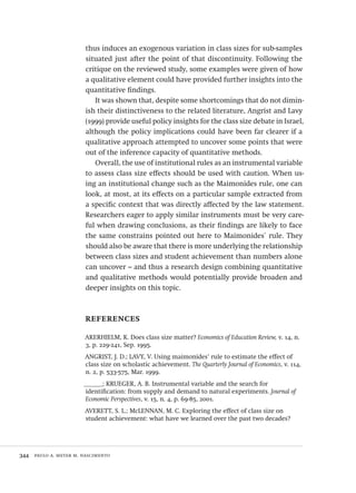 344  paulo a. meyer m. nascimento
thus induces an exogenous variation in class sizes for sub-samples
situated just after the point of that discontinuity. Following the
critique on the reviewed study, some examples were given of how
a qualitative element could have provided further insights into the
quantitative findings.
It was shown that, despite some shortcomings that do not dimin-
ish their distinctiveness to the related literature, Angrist and Lavy
(1999) provide useful policy insights for the class size debate in Israel,
although the policy implications could have been far clearer if a
qualitative approach attempted to uncover some points that were
out of the inference capacity of quantitative methods.
Overall, the use of institutional rules as an instrumental variable
to assess class size effects should be used with caution. When us-
ing an institutional change such as the Maimonides rule, one can
look, at most, at its effects on a particular sample extracted from
a specific context that was directly affected by the law statement.
Researchers eager to apply similar instruments must be very care-
ful when drawing conclusions, as their findings are likely to face
the same constrains pointed out here to Maimonides´ rule. They
should also be aware that there is more underlying the relationship
between class sizes and student achievement than numbers alone
can uncover – and thus a research design combining quantitative
and qualitative methods would potentially provide broaden and
deeper insights on this topic.
references
AKERHIELM, K. Does class size matter? Economics of Education Review, v. 14, n.
3, p. 229-241, Sep. 1995.
ANGRIST, J. D.; LAVY, V. Using maimonides’ rule to estimate the effect of
class size on scholastic achievement. The Quarterly Journal of Economics, v. 114,
n. 2, p. 533-575, Mar. 1999.
______; KRUEGER, A. B. Instrumental variable and the search for
identification: from supply and demand to natural experiments. Journal of
Economic Perspectives, v. 15, n. 4, p. 69-85, 2001.
AVERETT, S. L.; McLENNAN, M. C. Exploring the effect of class size on
student achievement: what have we learned over the past two decades?
Avaliacao_educacional.indb 344 31/03/2010 16:00:27
 