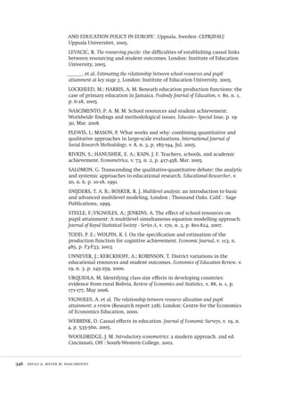 346  paulo a. meyer m. nascimento
AND EDUCATION POLICY IN EUROPE’. Uppsala, Sweden: CEPR/IFAU/
Uppsala Universitet, 2005.
LEVACIC, R. The resourcing puzzle: the difficulties of establishing causal links
between resourcing and student outcomes. London: Institute of Education
University, 2005.
______. et al. Estimating the relationship between school resources and pupil
attainment at key stage 3. London: Institute of Education University, 2005.
LOCKHEED, M.; HARRIS, A. M. Beneath education production functions: the
case of primary education in Jamaica. Peabody Journal of Education, v. 80, n. 1,
p. 6-28, 2005.
NASCIMENTO, P. A. M. M. School resources and student achievement:
Worldwide findings and methodological issues. Educate~ Special Issue, p. 19-
30, Mar. 2008.
PLEWIS, I.; MASON, P. What works and why: combining quantitative and
qualitative approaches in large-scale evaluations. International Journal of
Social Research Methodology, v. 8, n. 3, p. 185-194, Jul, 2005.
RIVKIN, S.; HANUSHEK, E. A.; KAIN, J. F. Teachers, schools, and academic
achievement. Econometrica, v. 73, n. 2, p. 417-458, Mar. 2005.
SALOMON, G. Transcending the qualitative-quantitative debate: the analytic
and systemic approaches to educational research. Educational Researcher, v.
20, n. 6, p. 10-18, 1991.
SNIJDERS, T. A. B.; BOSKER, R. J. Multilevel analysis: an introduction to basic
and advanced multilevel modeling. London ; Thousand Oaks, Calif. : Sage
Publications, 1999.
STEELE, F.;VIGNOLES, A.; JENKINS, A. The effect of school resources on
pupil attainment: A multilevel simultaneous equation modelling approach.
Journal of Royal Statistical Society - Series A, v. 170, n. 3, p. 801-824, 2007.
TODD, P. E.; WOLPIN, K. I. On the specification and estimation of the
production function for cognitive achievement. Economic Journal, v. 113, n.
485, p. F3-F33, 2003.
UNNEVER, J.; KERCKHOFF, A.; ROBINSON, T. District variations in the
educational resources and student outcomes. Economics of Education Review, v.
19, n. 3, p. 245-259, 2000.
URQUIOLA, M. Identifying class size effects in developing countries:
evidence from rural Bolivia. Review of Economics and Statistics, v. 88, n. 1, p.
171-177, May 2006.
VIGNOLES, A. et al. The relationship between resource allocation and pupil
attainment: a review (Research report 228). London: Centre for the Economics
of Economics Education, 2000.
WEBBINK, D. Causal effects in education. Journal of Economic Surveys, v. 19, n.
4, p. 535-560, 2005.
WOOLDRIDGE, J. M. Introductory econometrics: a modern approach. 2nd ed.
Cincinnati, OH : South-Western College, 2002.
Avaliacao_educacional.indb 346 31/03/2010 16:00:27
 