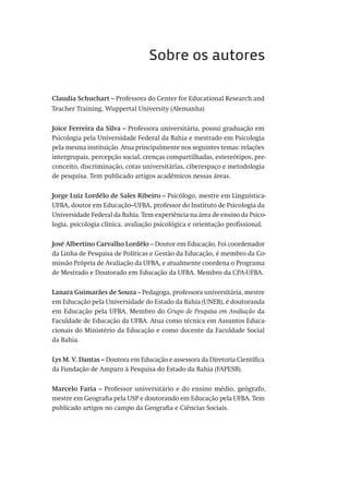 Sobre os autores
Claudia Schuchart – Professora do Center for Educational Research and
Teacher Training, Wuppertal University (Alemanha)
Joice Ferreira da Silva – Professora universitária, possui graduação em
Psicologia pela Universidade Federal da Bahia e mestrado em Psicologia
pela mesma instituição. Atua principalmente nos seguintes temas: relações
intergrupais, percepção social, crenças compartilhadas, estereótipos, pre-
conceito, discriminação, cotas universitárias, ciberespaço e metodologia
de pesquisa. Tem publicado artigos acadêmicos nessas áreas.
Jorge Luiz Lordêlo de Sales Ribeiro – Psicólogo, mestre em Linguística-
UFBA, doutor em Educação–UFBA, professor do Instituto de Psicologia da
Universidade Federal da Bahia. Tem experiência na área de ensino da Psico-
logia, psicologia clínica, avaliação psicológica e orientação profissional.
José Albertino Carvalho Lordêlo – Doutor em Educação. Foi coordenador
da Linha de Pesquisa de Políticas e Gestão da Educação, é membro da Co-
missão Própria de Avaliação da UFBA, e atualmente coordena o Programa
de Mestrado e Doutorado em Educação da UFBA. Membro da CPA-UFBA.
Lanara Guimarães de Souza – Pedagoga, professora universitária, mestre
em Educação pela Universidade do Estado da Bahia (UNEB), é doutoranda
em Educação pela UFBA. Membro do Grupo de Pesquisa em Avaliação da
Faculdade de Educação da UFBA. Atua como técnica em Assuntos Educa-
cionais do Ministério da Educação e como docente da Faculdade Social
da Bahia.
Lys M. V. Dantas – Doutora em Educação e assessora da Diretoria Científica
da Fundação de Amparo à Pesquisa do Estado da Bahia (FAPESB).
Marcelo Faria – Professor universitário e do ensino médio, geógrafo,
mestre em Geografia pela USP e doutorando em Educação pela UFBA. Tem
publicado artigos no campo da Geografia e Ciências Sociais.
Avaliacao_educacional.indb 347 31/03/2010 16:00:27
 