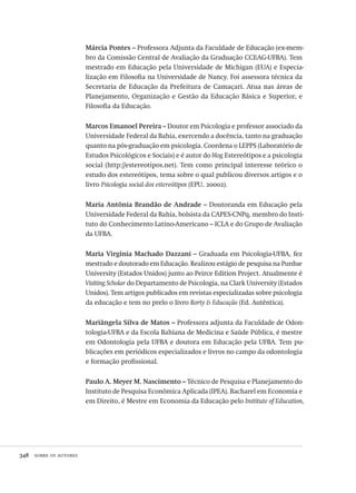 348  sobre os autores
Márcia Pontes – Professora Adjunta da Faculdade de Educação (ex-mem-
bro da Comissão Central de Avaliação da Graduação CCEAG-UFBA). Tem
mestrado em Educação pela Universidade de Michigan (EUA) e Especia-
lização em Filosofia na Universidade de Nancy. Foi assessora técnica da
Secretaria de Educação da Prefeitura de Camaçari. Atua nas áreas de
Planejamento, Organização e Gestão da Educação Básica e Superior, e
Filosofia da Educação.
Marcos Emanoel Pereira – Doutor em Psicologia e professor associado da
Universidade Federal da Bahia, exercendo a docência, tanto na graduação
quanto na pós-graduação em psicologia. Coordena o LEPPS (Laboratório de
Estudos Psicológicos e Sociais) e é autor do blog Estereótipos e a psicologia
social (http://estereotipos.net). Tem como principal interesse teórico o
estudo dos estereótipos, tema sobre o qual publicou diversos artigos e o
livro Psicologia social dos estereótipos (EPU, 20002).
Maria Antônia Brandão de Andrade – Doutoranda em Educação pela
Universidade Federal da Bahia, bolsista da CAPES-CNPq, membro do Insti-
tuto do Conhecimento Latino-Americano – ICLA e do Grupo de Avaliação
da UFBA.
Maria Virgínia Machado Dazzani – Graduada em Psicologia-UFBA, fez
mestrado e doutorado em Educação. Realizou estágio de pesquisa na Purdue
University (Estados Unidos) junto ao Peirce Edition Project. Atualmente é
Visiting Scholar do Departamento de Psicologia, na Clark University (Estados
Unidos). Tem artigos publicados em revistas especializadas sobre psicologia
da educação e tem no prelo o livro Rorty & Educação (Ed. Autêntica).
Mariângela Silva de Matos – Professora adjunta da Faculdade de Odon-
tologia-UFBA e da Escola Bahiana de Medicina e Saúde Pública, é mestre
em Odontologia pela UFBA e doutora em Educação pela UFBA. Tem pu-
blicações em periódicos especializados e livros no campo da odontologia
e formação profissional.
Paulo A. Meyer M. Nascimento – Técnico de Pesquisa e Planejamento do
Instituto de Pesquisa Econômica Aplicada (IPEA). Bacharel em Economia e
em Direito, é Mestre em Economia da Educação pelo Institute of Education,
Avaliacao_educacional.indb 348 31/03/2010 16:00:27
 