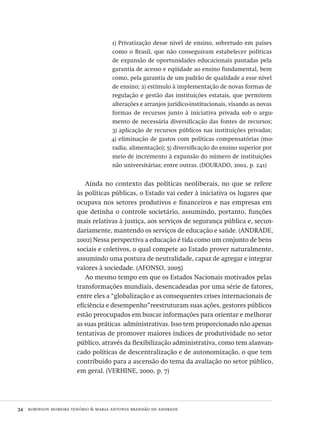 34  robinson moreira tenório & maria antonia brandão de andrade
1) Privatização desse nível de ensino, sobretudo em países
como o Brasil, que não conseguiram estabelecer políticas
de expansão de oportunidades educacionais pautadas pela
garantia de acesso e eqüidade ao ensino fundamental, bem
como, pela garantia de um padrão de qualidade a esse nível
de ensino; 2) estímulo à implementação de novas formas de
regulação e gestão das instituições estatais, que permitem
alterações e arranjos jurídico-institucionais, visando as novas
formas de recursos junto à iniciativa privada sob o argu-
mento de necessária diversificação das fontes de recursos;
3) aplicação de recursos públicos nas instituições privadas;
4) eliminação de gastos com políticas compensatórias (mo-
radia, alimentação); 5) diversificação do ensino superior por
meio de incremento à expansão do número de instituições
não universitárias; entre outras. (dourado, 2002, p. 241)
Ainda no contexto das políticas neoliberais, no que se refere
às políticas públicas, o Estado vai ceder à iniciativa os lugares que
ocupava nos setores produtivos e financeiros e nas empresas em
que detinha o controle societário, assumindo, portanto, funções
mais relativas à justiça, aos serviços de segurança pública e, secun-
dariamente, mantendo os serviços de educação e saúde. (andrade,
2002) Nessa perspectiva a educação é tida como um conjunto de bens
sociais e coletivos, o qual compete ao Estado prover naturalmente,
assumindo uma postura de neutralidade, capaz de agregar e integrar
valores à sociedade. (afonso, 2005)
Ao mesmo tempo em que os Estados Nacionais motivados pelas
transformações mundiais, desencadeadas por uma série de fatores,
entre eles a “globalização e as consequentes crises internacionais de
eficiência e desempenho”reestruturam suas ações, gestores públicos
estão preocupados em buscar informações para orientar e melhorar
as suas práticas administrativas. Isso tem proporcionado não apenas
tentativas de promover maiores índices de produtividade no setor
público, através da flexibilização administrativa, como tem alanvan-
cado políticas de descentralização e de autonomização, o que tem
contribuido para a ascensão do tema da avaliação no setor público,
em geral. (verhine, 2000, p. 7)
Avaliacao_educacional.indb 34 31/03/2010 15:59:57
 
