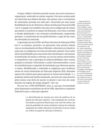 a avaliação da educação superior no brasil: desafios e perspectivas  35
1  Segundo dados do
Instituto de Pesquisas
Educacionais Anísio
Teixeira (brasil, 2006),
no final da década de 90,
havia 1.391 Instituições
de Ensino Superior no
Brasil, sendo 193 públicas
(13,2%) e 1.208 privadas
(86,8%). De acordo com
os dados do Censo de
educação superior (inep,
2007), esse número passa
a corresponder 2.281
ies, sendo 249 públicas
(10,92%) e 2.032 privadas
(89,08%). Na análise por
organização acadêmica,
as Faculdades Isoladas,
Escolas e Institutos
representam o maior
número (1648 e 72,25%).
Destaca-se, também, o
grande crescimento dos
Centros de Educação
Tecnológica e Faculdades
de Tecnologia, que de
34, no final da década de
90, passa a corresponder
204 unidades de ensino,
com maior concentração
no setor privado (138
unidades e 67,65%).
O lugar cedido à iniciativa privada trouxe uma nova estrutura e
organização, sobretudo no ensino superior. Um novo cenário pode
ser observado nas últimas décadas, não apenas com o crescimento
de instituições privadas em todo país1
, favorecido por uma maior
flexibilidade da Lei de Diretrizes e Bases da Educação Nacional (ldb)
– Lei n° 9.394/96, mas também com uma nova configuração de ensino,
que passou a constituir os espaços de formação, com vistas a atender
o mundo globalizado e em constante transformação, requerendo,
portanto, a constituição de um perfil eficiente e capaz de dar conta
das demandas do mercado.
A aprovação da nova ldb e do Plano Nacional de Educação (pne)
(Lei n° 10.172/2001), portanto, vai apresentar uma estreita relação
com as recomendações do Banco Mundial, sobretudo em relação às
ações que se configuram em torno da educação superior. Essas ações
abrem possibilidades para uma maior descentralização e autonomias
às instituições de ensino e reiteram, no caso do ensino universitário,
o rompimento com o princípio da indissociabilidade entre ensino,
pesquisa e extensão. Valorizando o caráter instrumentalista, a nova
lei contribuirá para a expansão de instituições que oferecem apenas
o ensino, flexibilizando e reduzindo as exigências para credencia-
mento de novas Instituições de Educação Superior (ies), deixando
apenas três critérios para quem quisesse se tornar universidade: “[...]
produção intelectual institucionalizada, um terço do corpo docente,
pelos menos com título de mestre ou doutor e um terço do corpo
docente em regime de tempo integral.” (Art. 52)
Por sua vez, o pne (dourado, 2002, p. 243-244), recomendado
pelas disposições transitórias (art 87 da ldb), apresenta os seguintes
indicativos para a educação superior:
[...] diversificação do sistema por meio de políticas de ex-
pansão da educação superior, a não-ampliação dos recursos
vinculados ao governo federal para esse nível de ensino, afe-
rição da qualidade de ensino mediante sistema de avaliação,
ampliação do crédito educativo envolvendo recursos estadu-
ais, ênfase no papel da educação à distância.
Avaliacao_educacional.indb 35 31/03/2010 15:59:57
 