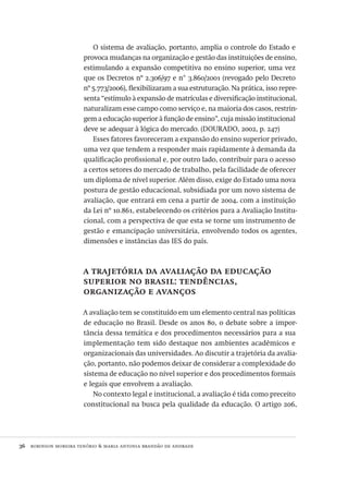 36  robinson moreira tenório & maria antonia brandão de andrade
O sistema de avaliação, portanto, amplia o controle do Estado e
provoca mudanças na organização e gestão das instituições de ensino,
estimulando a expansão competitiva no ensino superior, uma vez
que os Decretos nº 2.306/97 e n° 3.860/2001 (revogado pelo Decreto
nº 5.773/2006), flexibilizaram a sua estruturação. Na prática, isso repre-
senta “estímulo à expansão de matrículas e diversificação institucional,
naturalizam esse campo como serviço e, na maioria dos casos, restrin-
gem a educação superior à função de ensino”, cuja missão institucional
deve se adequar à lógica do mercado. (dourado, 2002, p. 247)
Esses fatores favoreceram a expansão do ensino superior privado,
uma vez que tendem a responder mais rapidamente à demanda da
qualificação profissional e, por outro lado, contribuir para o acesso
a certos setores do mercado de trabalho, pela facilidade de oferecer
um diploma de nível superior. Além disso, exige do Estado uma nova
postura de gestão educacional, subsidiada por um novo sistema de
avaliação, que entrará em cena a partir de 2004, com a instituição
da Lei nº 10.861, estabelecendo os critérios para a Avaliação Institu-
cional, com a perspectiva de que esta se torne um instrumento de
gestão e emancipação universitária, envolvendo todos os agentes,
dimensões e instâncias das ies do país.
a trajetória da avaliação da educação
superior no brasil: tendências,
organização e avanços
A avaliação tem se constituído em um elemento central nas políticas
de educação no Brasil. Desde os anos 80, o debate sobre a impor-
tância dessa temática e dos procedimentos necessários para a sua
implementação tem sido destaque nos ambientes acadêmicos e
organizacionais das universidades. Ao discutir a trajetória da avalia-
ção, portanto, não podemos deixar de considerar a complexidade do
sistema de educação no nível superior e dos procedimentos formais
e legais que envolvem a avaliação.
No contexto legal e institucional, a avaliação é tida como preceito
constitucional na busca pela qualidade da educação. O artigo 206,
Avaliacao_educacional.indb 36 31/03/2010 15:59:57
 