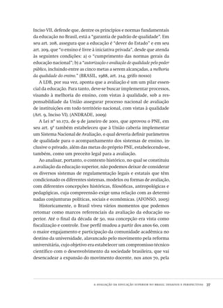 a avaliação da educação superior no brasil: desafios e perspectivas  37
Inciso vii, defende que, dentre os princípios e normas fundamentais
da educação no Brasil, está a “garantia de padrão de qualidade”. Em
seu art. 208, assegura que a educação é “dever do Estado” e em seu
art. 209, que “o ensino é livre à iniciativa privada”, desde que atenda
às seguintes condições: a) o “cumprimento das normas gerais da
educação nacional”; b) a “autorização e avaliação de qualidade pelo poder
público, incluindo entre as cinco metas a serem alcançadas, a melhoria
da qualidade do ensino.” (brasil, 1988, art. 214, grifo nosso)
A ldb, por sua vez, aponta que a avaliação é um um pilar essen-
cial da educação. Para tanto, deve-se buscar implementar processos,
visando à melhoria do ensino, com vistas à qualidade, sob a res-
ponsabildiade da União assegurar processo nacional de avaliação
de instituições em todo território nacional, com vistas à qualidade
(Art. 9, Inciso vi). (andrade, 2009)
A Lei nº 10.172, de 9 de janeiro de 2001, que aprovou o pne, em
seu art. 9º também estabeleceu que à União caberia implementar
um Sistema Nacional de Avaliação, o qual deveria definir parâmetros
de qualidade para o acompanhamento dos sistemas de ensino, in-
clusive o privado, além das metas do próprio pne, estabelecendo-se,
também, como um preceito legal para a avaliação.
Ao analisar, portanto, o contexto histórico, no qual se constituiu
a avaliação da educação superior, não podemos deixar de considerar
os diversos sistemas de regulamentação legais e estatais que têm
condicionado os diferentes sistemas, modelos ou formas de avaliação,
com diferentes concepções históricas, filosóficas, antropológicas e
pedagógicas, cuja compreensão exige uma relação com as determi-
nadas conjunturas políticas, sociais e econômicas. (afonso, 2005)
Historicamente, o Brasil viveu vários momentos que podemos
retomar como marcos referenciais da avaliação da educação su-
perior. Até o final da década de 50, sua concepção era vista como
fiscalização e controle. Esse perfil mudou a partir dos anos 60, com
o maior engajamento e participação da comunidade acadêmica no
destino da universidade, alavancado pelo movimento pela reforma
universitária, cujo objetivo era estabelecer um compromisso técnico-
científico com o desenvolvimento da sociedade brasileira, que vai
desencadear a expansão do movimento docente, nos anos 70, pela
Avaliacao_educacional.indb 37 31/03/2010 15:59:57
 