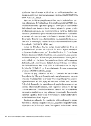 38  robinson moreira tenório & maria antonia brandão de andrade
qualidade das atividades acadêmicas, no âmbito do ensino e da
pesquisa, sobretudo nas universidades públicas. (marback neto,
2007; polidori, 2004)
O termo avaliação, propriamente dito, surgiu no Brasil em 1983
com o Programa de Avaliação da Reforma Universitária (paru). Este
se constituiu como a primeira pesquisa sobre gestão das universi-
dades brasileiras. Sua atenção se voltava, sobretudo, para a gestão,
produção/disseminação de conhecimentos a partir de dados insti-
tucionais, permitindo que a comunidade universitária e os demais
setores sociais expressem suas opiniões sobre a universidade. Apesar
de se tratar de uma proposta inovadora, sua duração foi de apenas
três anos. e não chegou a se estabelecer como um sistema nacional
de avaliação. (marback neto, 2007)
Ainda na década de 80, vão surgir novas tentativas de se im-
plementar uma política de avaliação no Brasil. Alguns exemplos
podem ser citados como a 54ª. Reunião Plenária do Conselho de
Reitores das Universidades Brasileiras, em Aracaju (se), que aprovou
um documento para a implantação permanente da avaliação nas
universidades; a criação da Comissão de Avaliação na Universidade
de Brasília, sob a coordenação da Profª. Isaura Belloni; a experiência
da Universidade de São Paulo (usp) e da Universidade da Região
de Joinville (univille) no desenvolvimento de seus processos de
avaliação. (marback neto, 2007)
No ano de 1985, foi criada no mec a Comissão Nacional de Re-
formulação da Educação Superior, cujo trabalho resultou na apre-
sentação de um relatório intitulado Uma nova política para a educação
superior brasileira, (brasil, 1985), estimulando a oferta, pelo Conselho
Federal de Educação, de mecanismos de avaliação permanente do
sistema educacional brasileiro, com o apoio de comissões de espe-
cialistas externos. Também chamava a atenção para a ausência de
parâmetros avaliativos, o que afetava a organização da educação
superior, a política de alocação de recursos que poderiam fortalecer
as melhores intituições do país.
Fruto desse relatório, foi constituído o Grupo Executivo para a
Reforma da Educação Superior (geres), cuja filosofia pautava-se na
regulação e via a avaliação como contraponto à autonomia da ies,
Avaliacao_educacional.indb 38 31/03/2010 15:59:58
 