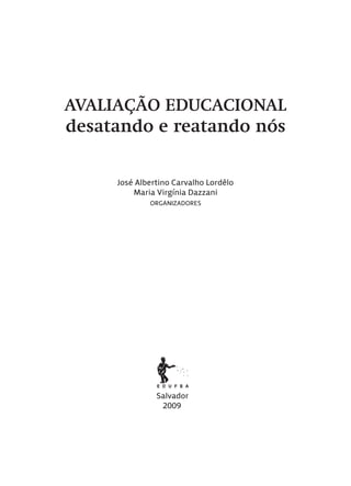 AVALIAÇÃO EDUCACIONAL
desatando e reatando nós
José Albertino Carvalho Lordêlo
Maria Virgínia Dazzani
ORGANIZADORES
Salvador
2009
Avaliacao_educacional.indb 3 31/03/2010 15:59:55
 