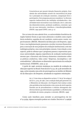 40  robinson moreira tenório & maria antonia brandão de andrade
Caracteriza-se por possuir dotação financeira própria, livre
adesão das universidades através da concorrência de proje-
tos e princípios de avaliação coerentes, composição livre e
participativa. Este programa procura considerar ‘os diversos
aspectos indissociáveis das múltiplas atividades-fim e das
atividades-meio necessárias à sua realização, isto é, cada uma
das dimensões-ensino, produção acadêmica, extensão e ges-
tão em suas interações, interfaces e interdisciplinaridade.
(paiub, 1994 apud lopes, 2002, p. 2)
Por se tratar de uma adesão livre, as universidades brasileiras da
região Sudeste foram as que mais adotaram o modelo como experi-
ência avaliativa, seguidas do sul, nordeste, centro oeste e norte, res-
pectivamente. (brasil. Ministério da Educação e do Desporto, 1997)
Com a sua implementação passaram a receber recursos financeiros
para a execução de seus projetos de avaliação institucional, com me-
todologias próprias, mas com princípios comuns. Com relação a esse
aspecto, pode-se afirmar que o programa passou a representar para
essas universidades alguma experiência de avaliação institucional,
mesmo que a literatura não forneça elementos consistentes sobre
as práticas avaliativas, tidas como “dispersas, incompletas e até
contraditórias”, dificultanto as dimensões operacionais da avaliação
institucional. (verhine, 2000, p. 9)
A partir de 1996, ocorrem mudanças no modelo de avaliação da
educação superior no Brasil. Fruto da Lei nº 9.131, de 24 de novembro de
1995, serão tomadas uma série de prerrogativas no âmbito do Ministé-
rio da Educação e do Desporto, atendendo às seguintes orientações:
Art. 3º. Com vistas ao dispositivo na letra “e” do §2º do artigo 9º
da Lei n. 4.024, de 1961, com a redação dada pela presente Lei,
o Ministério da Educação e do Desporto fará realizar avalia-
ções periódicas das instituições e dos cursos de nível superior,
fazendo uso de procedimentos e critérios abrangentes dos
diversos fatores que determinam a qualidade e a eficiência das
atividades de ensino, pesquisa e extensão. (brasil, 1995)
Como ação imediata para atender as prerrogativas da Lei
nº 9.131/95, alguns exemplos podem ser citados: Decreto nº 2.096/96
Avaliacao_educacional.indb 40 31/03/2010 15:59:58
 
