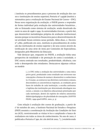 a avaliação da educação superior no brasil: desafios e perspectivas  41
( instituiu os procedimentos para o processo de avaliação dos cur-
sos e instituições de ensino superior); Portaria nº 249/96 (institui a
sistemática para a realização do Exame Nacional de Cursos – enc).
Nessa nova organização da avaliação, o paiub passou a responder
de forma individual pela avaliação das universidades brasileiras ,
não se firmando como sistema de avaliação, sendo desativado du-
rante os anos de 1998 e 1999. As universidades tiveram, a partir daí,
que desenvolver metodologias próprias de avaliação institucional,
mesmo porque os incentivos financeiros para o desenvolvimento de
tal atividade foram extintos nesse período. Além disso, o Decreto
nº 3.860, publicado em 2001, instituiu os procedimentos de avalia-
ção das instituições de ensino superior e de seus cursos através da
verificação de uma série de itens por Comissões de Especialistas,
designados pelo Ministério da Educação.
Vale destacar que, enquanto no paiub, a avaliação tinha uma
perspectiva de totalidade e de prestação de conta à sociedade, o
enc estava centrado nos resultados, produtividade, eficiência, con-
trole e desempenho dos estudantes. Destacam-se algumas críticas
ao modelo
[...] o enc reduz a avaliação das universidades a uma única
prova geral, produzindo como resultado um retrocesso nas
concepções e formas de ensinar e desenvolver o conhecimen-
to. O exame, ao centrar-se nas diretrizes curriculares comuns,
desconsidera as características regionais, as condições pecu-
liares de trabalho de cada instituição, a escolha autônoma
e legítima das instituições por determinada abordagem nos
cursos, a missão e os objetivos educacionais priorizados por
cada instituição, dentro do espírito de relativa autonomia
didático/pedagógica e de pluralidade de concepções. (santos
filho, 1999 apud lopes, 2002, p. 3)
Com relação à avaliação dos cursos de graduação, a partir de
1º de outubro de 2001, o Instituto Nacional de Estudos e Pesquisas
(inep) assumiu a coordenação da Avaliação das Condições de Ensi-
no (ace), reestruturando as visitas in loco e ampliando o banco de
avaliadores em todas as áreas do conhecimento. No ano de 2002, é
publicada a Portaria nº 990, de 2 de abril de 2002, “[...] estabelecendo
Avaliacao_educacional.indb 41 31/03/2010 15:59:58
 
