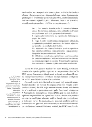 42  robinson moreira tenório & maria antonia brandão de andrade
2  Na literatura,
Stakeholder ou, em
português, “parte
interessada” ou
“interveniente”, refere-se
a todos os envolvidos em
um processo, por exemplo,
clientes, colaboradores,
investidores,
fornecedores,
comunidade etc. O termo
stakeholders foi criado
para designar todas as
pessoas, instituições
ou empresas que, de
alguma maneira, são
influenciadas pelas ações
de uma organização.
as diretrizes para a organização e execução da avaliação das institui-
ções de educação superior e das condições de ensino dos cursos de
graduação”, e orientando que a avaliação in loco, tendo como roteiro
um instrumento específico para cada curso, deveria ser procedida
considerando os seguintes critérios, presentes no art. 2º:
Art. 2.º Para proceder à avaliação das ies e das condições de
ensino dos cursos de graduação, serão utilizados instrumen-
tos organizados pelo inep que possibilitem avaliar:
I - organização institucional ou organização didático-peda-
gógica dos cursos;
II - corpo docente, considerando principalmente a titulação,
a experiência profissional, a estrutura da carreira, a jornada
de trabalho e as condições de trabalho;
III - adequação das instalações físicas gerais e específicas,
tais como laboratórios e outros ambientes e equipamentos
integrados ao desenvolvimento do curso; e
IV - bibliotecas, com atenção especial para o acervo especializa-
do, inclusive o eletrônico, para as condições de acesso às redes
de comunicação e para os sistemas de informação, regime de
funcionamento e modernização dos meios de atendimento.
Diante dos fatos, pode-se dizer que até o ano de 2003, a avaliação
da educação superior pública e privada se compunha do trio ai-ace-
enc, que da forma como foi orientada acabou trazendo problemas
na sua operacionalização, sobretudo aos relacionados ao objetivo
de avaliar a qualidade da educação brasileira.
Com referência à Avaliação Institucional (ai), suas atividades
ficaram restritas ao parecer dos especialistas com relação ao (re)
credenciamento das ies, cujo reordenamento deu-se pelo Decre-
to nº 2.026/1996 e, posteriormente, pelo Decreto nº 3.860/2001.
A Avaliação das Condições de Ensino (ace), por sua vez, também
apresentou problemas de operacionalização, devido aos procedi-
mentos metodológicos adotados na identificação dos pontos fracos
e fortes dos cursos de graduação, dos possíveis conflitos entre os
stakeholders2
, das pressões políticas e como os stakeholders interferem
ou colaboram com as atividades da instituição. O enc também não
Avaliacao_educacional.indb 42 31/03/2010 15:59:58
 