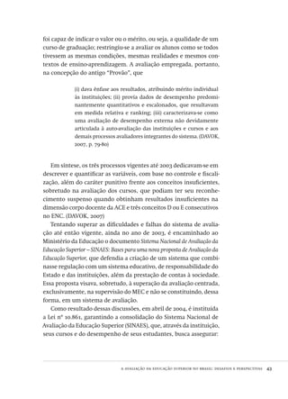 a avaliação da educação superior no brasil: desafios e perspectivas  43
foi capaz de indicar o valor ou o mérito, ou seja, a qualidade de um
curso de graduação; restringiu-se a avaliar os alunos como se todos
tivessem as mesmas condições, mesmas realidades e mesmos con-
textos de ensino-aprendizagem. A avaliação empregada, portanto,
na concepção do antigo “Provão”, que
(i) dava ênfase aos resultados, atribuindo mérito individual
às instituições; (ii) provia dados de desempenho predomi-
nantemente quantitativos e escalonados, que resultavam
em medida relativa e ranking; (iii) caracterizava-se como
uma avaliação de desempenho externa não devidamente
articulada à auto-avaliação das instituições e cursos e aos
demais processos avaliadores integrantes do sistema. (davok,
2007, p. 79-80)
Em síntese, os três processos vigentes até 2003 dedicavam-se em
descrever e quantificar as variáveis, com base no controle e fiscali-
zação, além do caráter punitivo frente aos conceitos insuficientes,
sobretudo na avaliação dos cursos, que podiam ter seu reconhe-
cimento suspenso quando obtinham resultados insuficientes na
dimensão corpo docente da ace e três conceitos d ou e consecutivos
no enc. (davok, 2007)
Tentando superar as dificuldades e falhas do sistema de avalia-
ção até então vigente, ainda no ano de 2003, é encaminhado ao
Ministério da Educação o documento Sistema Nacional de Avaliação da
Educação Superior – sinaes: Bases para uma nova proposta de Avaliação da
Educação Superior, que defendia a criação de um sistema que combi-
nasse regulação com um sistema educativo, de responsabilidade do
Estado e das instituições, além da prestação de contas à sociedade.
Essa proposta visava, sobretudo, à superação da avaliação centrada,
exclusivamente, na supervisão do mec e não se constituindo, dessa
forma, em um sistema de avaliação.
Como resultado dessas discussões, em abril de 2004, é instituída
a Lei nº 10.861, garantindo a consolidação do Sistema Nacional de
Avaliação da Educação Superior (sinaes), que, através da instituição,
seus cursos e do desempenho de seus estudantes, busca assegurar:
Avaliacao_educacional.indb 43 31/03/2010 15:59:58
 