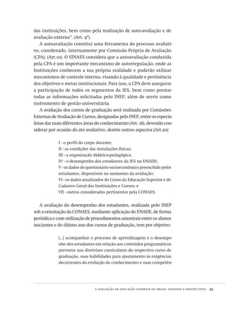 a avaliação da educação superior no brasil: desafios e perspectivas  45
das instituições, bem como pela realização de auto-avaliação e de
avaliação externa”. (Art. 9º).
A autoavaliação constitui uma ferramenta do processo avaliati-
vo, coordenado, internamente por Comissão Própria de Avaliação
(cpa). (Art.10). O sinaes considera que a autoavaliação conduzida
pela cpa é um importante mecanismo de autorregulação, onde as
Instituições conhecem a sua própria realidade e poderão utilizar
mecanismos de controle interno, visando à qualidade e pertinência
dos objetivos e metas institucionais. Para isso, a cpa deve assegurar
a participação de todos os segmentos da ies, bem como prestar
todas as informações solicitadas pelo inep, além de servir como
instrumento de gestão universitária.
A avaliação dos cursos de graduação será realizada por Comissões
Externas de Avaliação de Cursos, designadas pelo inep, entre os especia-
listas das mais diferentes áreas do conhecimento (Art. 18), devendo con-
siderar por ocasião do ato avaliativo, dentre outros aspectos (Art.20):
I - o perfil do corpo docente;
II - as condições das instalações físicas;
III - a organização didático-pedagógica;
IV - o desempenho dos estudantes da ies no enade;
V - os dados do questionário socioeconômico preenchido pelos
estudantes, disponíveis no momento da avaliação;
VI - os dados atualizados do Censo da Educação Superior e do
Cadastro Geral das Instituições e Cursos; e
VII - outros considerados pertinentes pela conaes.
A avaliação do desempenho dos estudantes, realizada pelo inep
sob a orientação da conaes, mediante aplicação do enade, de forma
periódica e com utilização de procedimentos amostrais entre os alunos
iniciantes e do último ano dos cursos de graduação, tem por objetivo:
[...] acompanhar o processo de aprendizagem e o desempe-
nho dos estudantes em relação aos conteúdos programáticos
previstos nas diretrizes curriculares do respectivo curso de
graduação, suas habilidades para ajustamento às exigências
decorrentes da evolução do conhecimento e suas competên-
Avaliacao_educacional.indb 45 31/03/2010 15:59:58
 