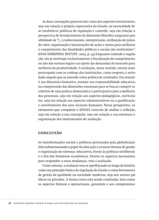 48  robinson moreira tenório & maria antonia brandão de andrade
As duas concepções parecem dar conta dos aspectos estruturantes,
seja em relação à própria expectativa do Estado, na necessidade de
se estabelecer políticas de regulação e controle, seja em relação à
perspectiva de fortalecimento da dimensão filosófica enquanto pos-
sibilidade de “[...] conhecimento, interpretação, atribuição de juízos
de valor, organização e instaurações de ações e metas para melhorar
o cumprimento das finalidades públicas e sociais das instituições”.
(dias sobrinho; ristoff, 2003, p. 43) Enquanto controle e regula-
ção, ela se restringe exclusivamente à fiscalização do cumprimento
ou não das normas legais e ao ajuste das demandas do mercado para
melhoria da produtividade. A avaliação, nesse sentido, estaria mais
preocupada com os rankings das instituições, como resposta à socie-
dade naquilo que se entende como política de resultados. Em relação
à sua dimensão formativa, assume sua responsabilidade educativa,
na compreensão das dimensões essenciais para se buscar cumprir os
critérios de uma prática democrática e participativa para a melhoria
dos processos, seja em relação aos aspectos pedagógicos, curricula-
res, seja em relação aos aspecots administrativos ou a qualificação
e envolvimento dos seus recursos humanos. Nessa perspectiva, os
elementos que compõem o sinaes carecem de análise e reflexão,
seja em relação a sua concepção, seja em relação a sua estrutura e
organização dos instrumentos de avaliação.
conclusão
As transformações sociais e políticas provocadas pela globalização
têm redimensionado o papel da educação e as novas formas de gestão
e organização do sistemas educativos, frente às políticas neoliberais
e o fim das fronteiras econômicas. Dentre os aspectos necessários
para responder a essas mudanças, está a avaliação.
Como sistema, a avaliação tem se aperfeiçoado ao longo da história
como um princípio básico de regulação do Estado e como ferramenta
de gestão da qualidade na sociedade moderna, seja nos setores pú-
blicos ou privados. A forma como está sendo contituída, bem como
os aspectos formais e operacionais, garantem o seu compromisso
Avaliacao_educacional.indb 48 31/03/2010 15:59:59
 