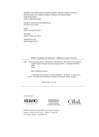 ©2009 by José Albertino Carvalho Lordêlo e Maria Virgínia Dazzani
Direitos para esta edição cedidos à Editora da Universidade
Federal da Bahia.
Feito o depósito legal.
PROJETO GRÁFICO & DIAGRAMAÇÃO
Genilson Lima Santos
CAPA
Alberto Batinga Pinheiro
REVISÃO
Álvaro Cardoso de Souza
NORMALIZAÇÃO
Sônia Chagas Vieira
UFBA / Faculdade de Educação – Biblioteca Anísio Teixeira
A945 Avaliação educacional : desatando e reatando nós / José Albertino Carvalho
Lordêlo, Maria Virgínia Dazzani (organizadores). – Salvador: EDUFBA,
2009.
349 p.
ISBN: 978-85-232-0654-3
1. Avaliação educacional. 2. Ensino superior – Avaliação. 3. Educação e
estado. I. Lordêlo, José Albertino Carvalho. II. Dazzani, Maria Virgínia.
CDD 371.26 – 22. ed.
EDUFBA  Rua Barão de Jeremoabo, s/n Campus de Ondina,
Salvador – Bahia  CEP 40170 115  Tel/fax 71 3283 6164
www.edufba.ufba.br  edufba@ufba.br
Editora filiada à:
Avaliacao_educacional.indb 4 31/03/2010 15:59:55
 