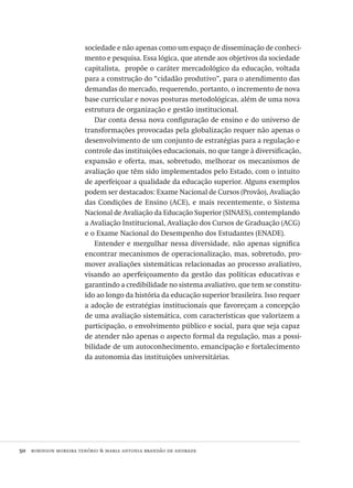 50  robinson moreira tenório & maria antonia brandão de andrade
sociedade e não apenas como um espaço de disseminação de conheci-
mento e pesquisa. Essa lógica, que atende aos objetivos da sociedade
capitalista, propõe o caráter mercadológico da educação, voltada
para a construção do “cidadão produtivo”, para o atendimento das
demandas do mercado, requerendo, portanto, o incremento de nova
base curricular e novas posturas metodológicas, além de uma nova
estrutura de organização e gestão institucional.
Dar conta dessa nova configuração de ensino e do universo de
transformações provocadas pela globalização requer não apenas o
desenvolvimento de um conjunto de estratégias para a regulação e
controle das instituições educacionais, no que tange à diversificação,
expansão e oferta, mas, sobretudo, melhorar os mecanismos de
avaliação que têm sido implementados pelo Estado, com o intuito
de aperfeiçoar a qualidade da educação superior. Alguns exemplos
podem ser destacados: Exame Nacional de Cursos (Provão), Avaliação
das Condições de Ensino (ace), e mais recentemente, o Sistema
Nacional de Avaliação da Educação Superior (sinaes), contemplando
a Avaliação Institucional, Avaliação dos Cursos de Graduação (acg)
e o Exame Nacional do Desempenho dos Estudantes (enade).
Entender e mergulhar nessa diversidade, não apenas significa
encontrar mecanismos de operacionalização, mas, sobretudo, pro-
mover avaliações sistemáticas relacionadas ao processo avaliativo,
visando ao aperfeiçoamento da gestão das políticas educativas e
garantindo a credibilidade no sistema avaliativo, que tem se constitu-
ído ao longo da história da educação superior brasileira. Isso requer
a adoção de estratégias institucionais que favoreçam a concepção
de uma avaliação sistemática, com características que valorizem a
participação, o envolvimento público e social, para que seja capaz
de atender não apenas o aspecto formal da regulação, mas a possi-
bilidade de um autoconhecimento, emancipação e fortalecimento
da autonomia das instituições universitárias.
Avaliacao_educacional.indb 50 31/03/2010 15:59:59
 
