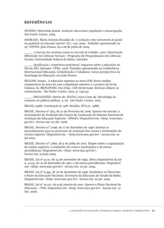 a avaliação da educação superior no brasil: desafios e perspectivas  51
referências
afonso, Almerindo Janela. Avaliação educacional: regulação e emancipação.
São Paulo: Cortez, 2005.
andrade, Maria Antonia Brandão de. A avaliação como instrumento de gestão
da qualidade da educação superior. [S.l.: s.n], 2009. Trabalho apresentado no
19º. epenn, João Pessoa, 05 a 08 de julho de 2009.
______. A inserção dos cientistas sociais no mercado de trabalho. 2002. Dissertação
(Mestrado em Ciências Sociais) – Programa de Pós-graduação em Ciências
Sociais, Universidade Federal da Bahia, Salvador.
______. Qualificação e competência profissional: impactos sobre a educação no
Século xxi. Salvador: ufba, 2008. Trabalho apresentado na Conferência
Internacional Educação, Globalização e Cidadania: novas perspectivas da
Sociologia da Educação, em João Pessoa.
belloni, Isaura. A educação superior na nova ldb: breve análise
comparativa da nova lei com a legislação anterior e o projeto de lei da
Câmara. In: brzezinski, Iria (Org.). ldb interpretada: diversos olhares se
entrecruzam. São Paulo: Cortez, 2003. p. 129-143.
______; magalhães, Heitor de; sousa, Luisa Costa de. Metodologia da
avaliação em políticas públicas. 4. ed. São Paulo: Cortez, 2007.
brasil (1988). Constituição de 1988. Brasília, df:[s.n., 1988].
brasil. Decreto nº 563, de 21 de fevereiro de 2006. Aprova em extrato, o
instrumento de Avaliação dos Cursos de Graduação do Sistema Nacional de
Avaliação da Educação Superior - sinaes. Disponível em: <http: www.mec.
gov.br>. Acesso em: 02 abr. 2008.
brasil. Decreto nº 2.096, de 17 de dezembro de 1996. Institui os
procedimentos para os processos de avaliação dos cursos e instituições do
ensino superior. Disponível em: <http.www.mec.gov.br>. Acesso em: 01
jul.2009.
brasil. Decreto nº 3.860, de 9 de julho de 2001. Dispõe sobre a organização
do ensino superior, a avaliações de curso e instituições e dá outras
providências. Disponível em: <http: www.mec.gov.br>.
Acesso em: 5 maio 2009.
brasil. Lei nº 9.131, de 24 de novembro de 1995. Altera dispositivos da Lei
n. 4.024, de 20 de dezembro de 1961, e dá outras providências. Disponível
em: <http: www.mec.gov.br>. Acesso em: 20 jul. 2009.
brasil. Lei nº 9.394, de 20 de dezembro de 1996. Estabelece as Diretrizes
e Bases da Educação Nacional. Secretaria da Educação do Estado da Bahia.
Disponível em: <http: www.mec.gov.br>. Acesso em: 20 jul. 2009.
brasil. Lei nº 10.172, de 9 de janeiro de 2001. Aprova o Plano Nacional de
Educação. – pne. Disponível em: <http: www.mec.gov.br>. Acesso em: 27
dez. 2008.
Avaliacao_educacional.indb 51 31/03/2010 15:59:59
 