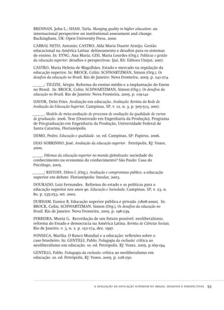 a avaliação da educação superior no brasil: desafios e perspectivas  53
brennan, John L.; shah, Tarla. Manging quality in higher education: an
internacional perspective on institutional assessment and change.
Buckingham, uk: Open University Press, 2000.
cabral neto, Antonio; castro, Alda Maria Duarte Araújo. Gestão
educacional na América Latina: delineamento e desafios para os sistemas
de ensino. In: eyng, Ana Maria; gisi, Maria Lourdes (Org.). Políticas e gestão
da educação superior: desafios e perspectivas. Ijuí, rs: Editora Unijuí, 2007.
castro, Maria Helena de Magalhães. Estado e mercado na regulação da
educação superior. In: brock, Colin; schwartzman, Simon (Org.). Os
desafios da educação no Brasil. Rio de Janeiro: Nova Fronteira, 2005. p. 241-274.
______; tiezzie, Sérgio. Reforma do ensino médio e a implantação do Enem
no Brasil. In: brock, Colin; schwartzman, Simon (Org.). Os desafios da
educação no Brasil. Rio de Janeiro: Nova Fronteira, 2005. p. 119-141
davok, Delsi Fries. Avaliação em educação. Avaliação: Revista da Rede de
Avaliação da Educação Superior, Campinas, sp, v. 12, n. 3, p. 505-513, 2007.
______. Modelo de meta-avaliação de processos de avaliação da qualidade de cursos
de graduação. 2006. Tese (Doutorado em Engenharia da Produção), Programa
de Pós-graduação em Engenharia da Produção, Universidade Federal de
Santa Catarina, Florianópolis.
demo, Pedro. Educação e qualidade. 10. ed. Campinas, sp: Papirus, 2006.
dias sobrinho, José. Avaliação da educação superior. Petrópolis, rj: Vozes,
2000.
_____. Dilemas da educação superior no mundo globalizado: sociedade do
conhecimento ou economia do conhecimento? São Paulo: Casa do
Psicólogo, 2005.
______; ristoff, Dilvo I. (Org.). Avaliação e compromisso público: a educação
superior em debate. Florianópolis: Insular, 2003.
dourado, Luiz Fernandes. Reforma do estado e as políticas para a
educação superior nos anos 90. Educação e Sociedade, Campinas, sp, v. 23, n.
80, p. 235-253, set. 2002.
durham, Eunice R. Educação superior pública e privada. (1808-2000). In:
brock, Colin; schwartzman, Simon (Org.). Os desafios da educação no
Brasil. Rio de Janeiro: Nova Fronteira, 2005. p. 198-239.
ferreira, Muniz G. Recordação de um futuro possível: neoliberalismo,
reforma do Estado e democracia na América Latina. Revista de Ciências Sociais,
Rio de Janeiro, v. 3, n. 2, p. 152-174, dez. 1997.
fonseca, Marília. O Banco Mundial e a educação: reflexões sobre o
caso brasileiro. In: gentilli, Pablo. Pedagogia da exclusão: crítica ao
neoliberalismo em educação. 10. ed. Petrópolis, rj: Vozes, 2005. p.169-194.
gentilli, Pablo. Pedagogia da exclusão: crítica ao neoliberalismo em
educação. 10. ed. Petrópolis, RJ: Vozes, 2005. p. 228-250.
Avaliacao_educacional.indb 53 31/03/2010 15:59:59
 