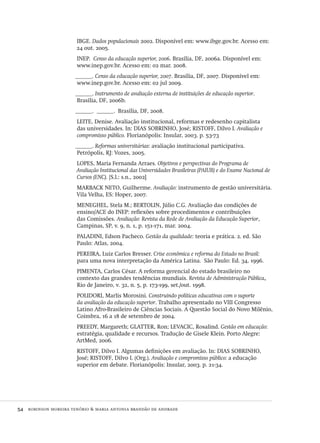 54  robinson moreira tenório & maria antonia brandão de andrade
IBGE. Dados populacionais 2002. Disponível em: www.ibge.gov.br. Acesso em:
24 out. 2005.
INEP. Censo da educação superior, 2006. Brasília, DF, 2006a. Disponível em:
www.inep.gov.br. Acesso em: 02 mar. 2008.
______. Censo da educação superior, 2007. Brasília, DF, 2007. Disponível em:
www.inep.gov.br. Acesso em: 02 jul 2009.
______. Instrumento de avaliação externa de instituições de educação superior.
Brasília, DF, 2006b.
______. ______. Brasília, DF, 2008.
LEITE, Denise. Avaliação institucional, reformas e redesenho capitalista
das universidades. In: DIAS SOBRINHO, José; RISTOFF, Dilvo I. Avaliação e
compromisso público. Florianópolis: Insular, 2003. p. 53-73
______. Reformas universitárias: avaliação institucional participativa.
Petrópolis, RJ: Vozes, 2005.
LOPES, Maria Fernanda Arraes. Objetivos e perspectivas do Programa de
Avaliação Institucional das Universidades Brasileiras (PAIUB) e do Exame Nacional de
Cursos (ENC). [S.l.: s.n., 2002]
MARBACK NETO, Guilherme. Avaliação: instrumento de gestão universitária.
Vila Velha, ES: Hoper, 2007.
MENEGHEL, Stela M.; BERTOLIN, Júlio C.G. Avaliação das condições de
ensino/ACE do INEP: reflexões sobre procedimentos e contribuições
das Comissões. Avaliação: Revista da Rede de Avaliação da Educação Superior,
Campinas, SP, v. 9, n. 1, p. 151-171, mar. 2004.
PALADINI, Edson Pacheco. Gestão da qualidade: teoria e prática. 2. ed. São
Paulo: Atlas, 2004.
PEREIRA, Luiz Carlos Bresser. Crise econômica e reforma do Estado no Brasil:
para uma nova interpretação da América Latina. São Paulo: Ed. 34, 1996.
PIMENTA, Carlos César. A reforma gerencial do estado brasileiro no
contexto das grandes tendências mundiais. Revista de Administração Pública,
Rio de Janeiro, v. 32, n. 5, p. 173-199, set./out. 1998.
POLIDORI, Marlis Morosini. Construindo políticas educativas com o suporte
da avaliação da educação superior. Trabalho apresentado no VIII Congresso
Latino Afro-Brasileiro de Ciências Sociais. A Questão Social do Novo Milênio,
Coimbra, 16 a 18 de setembro de 2004.
PREEDY, Margareth; GLATTER, Ron; LEVACIC, Rosalind. Gestão em educação:
estratégia, qualidade e recursos. Tradução de Gisele Klein. Porto Alegre:
ArtMed, 2006.
RISTOFF, Dilvo I. Algumas definições em avaliação. In: DIAS SOBRINHO,
José; RISTOFF, Dilvo I. (Org.). Avaliação e compromisso público: a educação
superior em debate. Florianópolis: Insular, 2003. p. 21-34.
Avaliacao_educacional.indb 54 31/03/2010 15:59:59
 