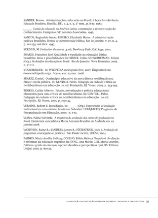 a avaliação da educação superior no brasil: desafios e perspectivas  55
SANDER, Benno. Administração e educação no Brasil: é hora da relevância.
Educação Brasileira, Brasília, DF., v. 4, n. 9, 2º sem., p. 8-27, 1982.
______. Gestão da educação na América Latina: construção e reconstrução do
conhecimento. Campinas, SP: Autores Associados, 1995.
SANTOS, Reginaldo Souza; RIBEIRO, Elizabeth Matos. A administração
política brasileira. Revista de Administração Pública, Rio de Janeiro, v. 27, n. 4,
p. 102-135, out./dez. 1993.
SCRIVEN, M. Evaluation thesaurus. 4. ed. Newbury Park, CA: Sage, 2001.
SOARES, Francisco José. Qualidade e equidade na educação básica
brasileira: fatos e possibilidades. In: BROCK, Colin; SCHWARTZMAN, Simon
(Org.). Os desafios da educação no Brasil. Rio de Janeiro: Nova Fronteira, 2005.
p. 91-111.
STAKEHOLDER. In: WIKIPÉDIA enciclopédia livre, 2007. Disponível em:
<www.wikipedia.org>. Acesso em: 24 mar. 2008.
SUÁREZ, Daniel. O princípio educativo da nova direita neoliberalismo,
ética e escola pública. In: GENTILLI, Pablo. Pedagogia da exclusão: crítica ao
neoliberalismo em educação. 10. ed. Petrópolis, RJ: Vozes, 2005. p. 253-259.
TORRES, Carlos Alberto. Estado, privatização e política educacional
elementos para uma crítica do neoliberalismo. In: GENTILLI, Pablo.
Pedagogia da exclusão: crítica ao neoliberalismo em educação. 10. ed.
Petrópolis, RJ: Vozes, 2005. p. 109-134.
VERHINE, Robert E. Introdução. In: ______ (Org.). Experiências de avaliação
institucional em universidades brasileiras. Salvador: UFBA/FACED/ Programa de
Pós-graduação em Educação, 2000. p. 7-12.
VIANA, Nádia Valverde. A trajetória da avaliação dos cursos de graduação no
Brasil. Entrevista concedida a Maria Antonia Brandão de Andrade em 02
janeiro 2008.
WORTHEN, Baine R.; SANDERS, James R.; FITZPATRICK, Jody L. Avaliação de
programas: concepções e práticas. São Paulo: Gente, EDUSP, 2004.
ZAINKO, Maria Amélia Sabbag; COELHO, Rúbia Helena Naspolini. Avaliação
e reformas da educação superior. In: EYNG, Ana Maria; GISI, Maria Lourdes.
Políticas e gestão da educação superior: desafios e perspectivas. Ijuí, RS: Editora
Unijuí, 2007. p. 89-127.
Avaliacao_educacional.indb 55 31/03/2010 15:59:59
 