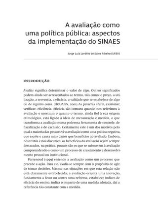 A avaliação como
uma política pública: aspectos
da implementação do SINAES
Jorge Luiz Lordêlo de Sales Ribeiro (UFBA)
introdução
Avaliar significa determinar o valor de algo. Outros significados
podem ainda ser acrescentados ao termo, tais como: o preço, a uti-
lização, a serventia, a eficácia, a validade que se estabelece de algo
ou de alguma coisa. (HOUAISS, 2001) As palavras aferir, examinar,
verificar, eficiência, eficácia são comuns quando nos referimos à
avaliação e mostram o quanto o termo, ainda fiel à sua origem
etimológica, está ligado à ideia de mensuração e medida, o que
transforma a avaliação numa poderosa ferramenta de controle, de
fiscalização e de exclusão. Certamente este é um dos motivos pelo
qual a maioria das pessoas vê a avaliação como uma prática negativa,
que expõe e causa mais danos que benefícios ao avaliado. Embora,
nos textos e nos discursos, os benefícios da avaliação sejam sempre
destacados, na prática, poucos são os que se submetem à avaliação
compreendendo-a como um processo de crescimento e desenvolvi-
mento pessoal ou institucional.
Perrenoud (1999) entende a avaliação como um processo que
precede a ação. Para ele, avalia-se sempre com o propósito de agir,
de tomar decisões. Mesmo nas situações em que esta relação não
está claramente estabelecida, a avaliação orienta uma inovação,
fundamenta a favor ou contra uma reforma, estabelece índices de
eficácia do ensino, indica o impacto de uma medida adotada, daí a
referência tão constante com a medida.
Avaliacao_educacional.indb 57 31/03/2010 15:59:59
 