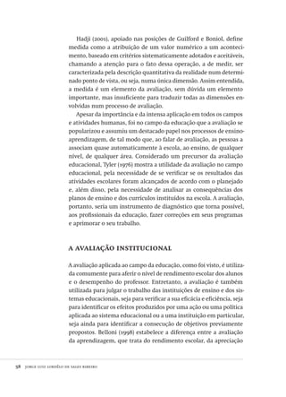 58  jorge luiz lordêlo de sales ribeiro
Hadji (2001), apoiado nas posições de Guilford e Boniol, define
medida como a atribuição de um valor numérico a um aconteci-
mento, baseado em critérios sistematicamente adotados e aceitáveis,
chamando a atenção para o fato dessa operação, a de medir, ser
caracterizada pela descrição quantitativa da realidade num determi-
nado ponto de vista, ou seja, numa única dimensão. Assim entendida,
a medida é um elemento da avaliação, sem dúvida um elemento
importante, mas insuficiente para traduzir todas as dimensões en-
volvidas num processo de avaliação.
Apesar da importância e da intensa aplicação em todos os campos
e atividades humanas, foi no campo da educação que a avaliação se
popularizou e assumiu um destacado papel nos processos de ensino-
aprendizagem, de tal modo que, ao falar de avaliação, as pessoas a
associam quase automaticamente à escola, ao ensino, de qualquer
nível, de qualquer área. Considerado um precursor da avaliação
educacional, Tyler (1976) mostra a utilidade da avaliação no campo
educacional, pela necessidade de se verificar se os resultados das
atividades escolares foram alcançados de acordo com o planejado
e, além disso, pela necessidade de analisar as consequências dos
planos de ensino e dos currículos instituídos na escola. A avaliação,
portanto, seria um instrumento de diagnóstico que torna possível,
aos profissionais da educação, fazer correções em seus programas
e aprimorar o seu trabalho.
a avaliação institucional
A avaliação aplicada ao campo da educação, como foi visto, é utiliza-
da comumente para aferir o nível de rendimento escolar dos alunos
e o desempenho do professor. Entretanto, a avaliação é também
utilizada para julgar o trabalho das instituições de ensino e dos sis-
temas educacionais, seja para verificar a sua eficácia e eficiência, seja
para identificar os efeitos produzidos por uma ação ou uma política
aplicada ao sistema educacional ou a uma instituição em particular,
seja ainda para identificar a consecução de objetivos previamente
propostos. Belloni (1998) estabelece a diferença entre a avaliação
da aprendizagem, que trata do rendimento escolar, da apreciação
Avaliacao_educacional.indb 58 31/03/2010 15:59:59
 